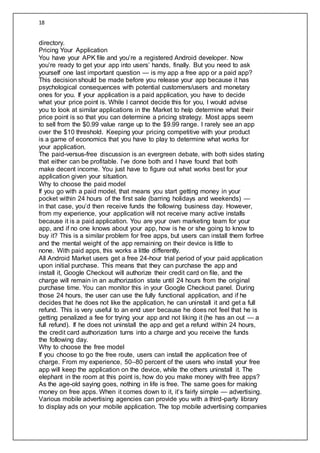 18
directory.
Pricing Your Application
You have your APK file and you’re a registered Android developer. Now
you’re ready to get your app into users’ hands, finally. But you need to ask
yourself one last important question — is my app a free app or a paid app?
This decision should be made before you release your app because it has
psychological consequences with potential customers/users and monetary
ones for you. If your application is a paid application, you have to decide
what your price point is. While I cannot decide this for you, I would advise
you to look at similar applications in the Market to help determine what their
price point is so that you can determine a pricing strategy. Most apps seem
to sell from the $0.99 value range up to the $9.99 range. I rarely see an app
over the $10 threshold. Keeping your pricing competitive with your product
is a game of economics that you have to play to determine what works for
your application.
The paid-versus-free discussion is an evergreen debate, with both sides stating
that either can be profitable. I’ve done both and I have found that both
make decent income. You just have to figure out what works best for your
application given your situation.
Why to choose the paid model
If you go with a paid model, that means you start getting money in your
pocket within 24 hours of the first sale (barring holidays and weekends) —
in that case, you’d then receive funds the following business day. However,
from my experience, your application will not receive many active installs
because it is a paid application. You are your own marketing team for your
app, and if no one knows about your app, how is he or she going to know to
buy it? This is a similar problem for free apps, but users can install them forfree
and the mental weight of the app remaining on their device is little to
none. With paid apps, this works a little differently.
All Android Market users get a free 24-hour trial period of your paid application
upon initial purchase. This means that they can purchase the app and
install it, Google Checkout will authorize their credit card on file, and the
charge will remain in an authorization state until 24 hours from the original
purchase time. You can monitor this in your Google Checkout panel. During
those 24 hours, the user can use the fully functional application, and if he
decides that he does not like the application, he can uninstall it and get a full
refund. This is very useful to an end user because he does not feel that he is
getting penalized a fee for trying your app and not liking it (he has an out — a
full refund). If he does not uninstall the app and get a refund within 24 hours,
the credit card authorization turns into a charge and you receive the funds
the following day.
Why to choose the free model
If you choose to go the free route, users can install the application free of
charge. From my experience, 50–80 percent of the users who install your free
app will keep the application on the device, while the others uninstall it. The
elephant in the room at this point is, how do you make money with free apps?
As the age-old saying goes, nothing in life is free. The same goes for making
money on free apps. When it comes down to it, it’s fairly simple — advertising.
Various mobile advertising agencies can provide you with a third-party library
to display ads on your mobile application. The top mobile advertising companies
 