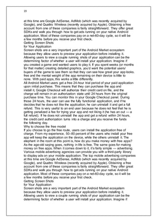 19
at this time are Google AdSense, AdMob (which was recently acquired by
Google), and Quattro Wireless (recently acquired by Apple). Obtaining a free
account from one of these companies is fairly straightforward. They offer great
SDKs and walk you through how to get ads running on your native Android
application. Most of these companies pay on a net-60-day cycle, so it will be
a few months before you receive your first check.
Getting Screen Shots
for Your Application
Screen shots are a very important part of the Android Market ecosystem
because they allow users to preview your application before installing it.
Allowing users to view a couple running shots of your application can be the
determining factor of whether a user will install your application. Imagine if
you created a game and wanted users to play it. If you spent weeks (or months
for that matter) creating detailed graphics, you’d want the potential users/
buyers of the game to see them so that they can see how great your app looks.
free and the mental weight of the app remaining on their device is little to
none. With paid apps, this works a little differently.
All Android Market users get a free 24-hour trial period of your paid application
upon initial purchase. This means that they can purchase the app and
install it, Google Checkout will authorize their credit card on file, and the
charge will remain in an authorization state until 24 hours from the original
purchase time. You can monitor this in your Google Checkout panel. During
those 24 hours, the user can use the fully functional application, and if he
decides that he does not like the application, he can uninstall it and get a full
refund. This is very useful to an end user because he does not feel that he is
getting penalized a fee for trying your app and not liking it (he has an out — a
full refund). If he does not uninstall the app and get a refund within 24 hours,
the credit card authorization turns into a charge and you receive the funds
the following day.
Why to choose the free model
If you choose to go the free route, users can install the application free of
charge. From my experience, 50–80 percent of the users who install your free
app will keep the application on the device, while the others uninstall it. The
elephant in the room at this point is, how do you make money with free apps?
As the age-old saying goes, nothing in life is free. The same goes for making
money on free apps. When it comes down to it, it’s fairly simple — advertising.
Various mobile advertising agencies can provide you with a third-party library
to display ads on your mobile application. The top mobile advertising companies
at this time are Google AdSense, AdMob (which was recently acquired by
Google), and Quattro Wireless (recently acquired by Apple). Obtaining a free
account from one of these companies is fairly straightforward. They offer great
SDKs and walk you through how to get ads running on your native Android
application. Most of these companies pay on a net-60-day cycle, so it will be
a few months before you receive your first check.
Getting Screen Shots
for Your Application
Screen shots are a very important part of the Android Market ecosystem
because they allow users to preview your application before installing it.
Allowing users to view a couple running shots of your application can be the
determining factor of whether a user will install your application. Imagine if
 