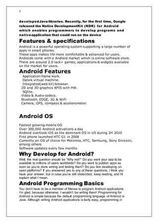 2
developedJava libraries. Recently, for the first time, Google
released the Native DevelopmentKit (NDK) for Android
which enables programmers to develop programs and
nativeapplication that could run on the device
Features & specifications
Android is a powerful operating system supporting a large number of
apps in smart phones.
These apps makes life more comfortable & advanced for users.
Androide come with a Android market which is online software store.
There are around 2.0 lack+ games, applications & widgets available
on the market for users.
Android Features
Application frame work.
Dalvik virtual machine.
Integrated(web kit) browser.
2D and 3D graphics APIS with HW.
SQlite.
Video & Audio codecs.
Bluetooth, EDGE, 3G & WiFi
Camera, GPS, compass & accelerometer.
Android OS
Fastest growing mobile OS
Over 300,000 Android activations a day
Android overtook iOS as the dominant OS in US during 2H 2010
First phone launched HTC G1 in 2008
Currently an OS of choice for Motorola, HTC, Samsung, Sony Ericsson,
among others
Software updates every few months
Why Develop for Android?
Well, the real question should be “Why not?” Do you want your app to be
available to millions of users worldwide? Do you want to publish apps as
soon as you’re done writing and testing them? Do you like developing on
open platforms? If you answered yes to any of these questions, I think you
have your answer, but in case you’re still undecided, keep reading, and I’ll
explain what I mean.
Android Programming Basics
You don’t have to be a member of Mensa to program Android applications.
I’m glad, because otherwise, I wouldn’t be writing them! Programming for
Android is simple because the default programming language of Android is
Java. Although writing Android applications is fairly easy, programming in
 
