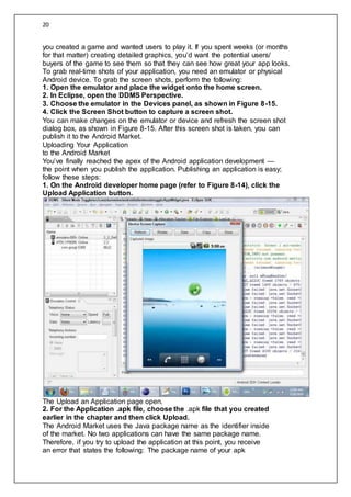 20
you created a game and wanted users to play it. If you spent weeks (or months
for that matter) creating detailed graphics, you’d want the potential users/
buyers of the game to see them so that they can see how great your app looks.
To grab real-time shots of your application, you need an emulator or physical
Android device. To grab the screen shots, perform the following:
1. Open the emulator and place the widget onto the home screen.
2. In Eclipse, open the DDMS Perspective.
3. Choose the emulator in the Devices panel, as shown in Figure 8-15.
4. Click the Screen Shot button to capture a screen shot.
You can make changes on the emulator or device and refresh the screen shot
dialog box, as shown in Figure 8-15. After this screen shot is taken, you can
publish it to the Android Market.
Uploading Your Application
to the Android Market
You’ve finally reached the apex of the Android application development —
the point when you publish the application. Publishing an application is easy;
follow these steps:
1. On the Android developer home page (refer to Figure 8-14), click the
Upload Application button.
The Upload an Application page open.
2. For the Application .apk file, choose the .apk file that you created
earlier in the chapter and then click Upload.
The Android Market uses the Java package name as the identifier inside
of the market. No two applications can have the same package name.
Therefore, if you try to upload the application at this point, you receive
an error that states the following: The package name of your apk
 