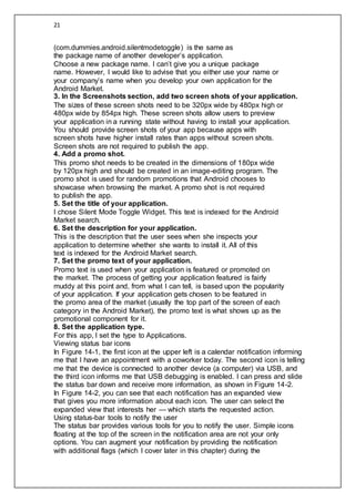 21
(com.dummies.android.silentmodetoggle) is the same as
the package name of another developer’s application.
Choose a new package name. I can’t give you a unique package
name. However, I would like to advise that you either use your name or
your company’s name when you develop your own application for the
Android Market.
3. In the Screenshots section, add two screen shots of your application.
The sizes of these screen shots need to be 320px wide by 480px high or
480px wide by 854px high. These screen shots allow users to preview
your application in a running state without having to install your application.
You should provide screen shots of your app because apps with
screen shots have higher install rates than apps without screen shots.
Screen shots are not required to publish the app.
4. Add a promo shot.
This promo shot needs to be created in the dimensions of 180px wide
by 120px high and should be created in an image-editing program. The
promo shot is used for random promotions that Android chooses to
showcase when browsing the market. A promo shot is not required
to publish the app.
5. Set the title of your application.
I chose Silent Mode Toggle Widget. This text is indexed for the Android
Market search.
6. Set the description for your application.
This is the description that the user sees when she inspects your
application to determine whether she wants to install it. All of this
text is indexed for the Android Market search.
7. Set the promo text of your application.
Promo text is used when your application is featured or promoted on
the market. The process of getting your application featured is fairly
muddy at this point and, from what I can tell, is based upon the popularity
of your application. If your application gets chosen to be featured in
the promo area of the market (usually the top part of the screen of each
category in the Android Market), the promo text is what shows up as the
promotional component for it.
8. Set the application type.
For this app, I set the type to Applications.
Viewing status bar icons
In Figure 14-1, the first icon at the upper left is a calendar notification informing
me that I have an appointment with a coworker today. The second icon is telling
me that the device is connected to another device (a computer) via USB, and
the third icon informs me that USB debugging is enabled. I can press and slide
the status bar down and receive more information, as shown in Figure 14-2.
In Figure 14-2, you can see that each notification has an expanded view
that gives you more information about each icon. The user can select the
expanded view that interests her — which starts the requested action.
Using status-bar tools to notify the user
The status bar provides various tools for you to notify the user. Simple icons
floating at the top of the screen in the notification area are not your only
options. You can augment your notification by providing the notification
with additional flags (which I cover later in this chapter) during the
 