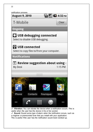 22
notification process.
✓ Vibration: You can vibrate the device when a notification occurs. This is
useful when the user has the device in his or her pocket.
✓ Sound: Sound some type of alarm when the notification occurs, such as
a ringtone or prerecorded tone that you install with your application.
This is useful if the user has the notification sound level cranked up.
 