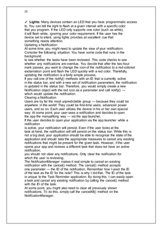 23
✓ Lights: Many devices contain an LED that you have programmatic access
to. You can tell the light to flash at a given interval with a specific color
that you program. If the LED only supports one color (such as white),
it will flash white, ignoring your color requirement. If the user has the
device set to silent, using lights provides an excellent cue that
something needs attention.
Updating a Notification
At some time, you might need to update the view of your notification.
Consider the following situation: You have some code that runs in the
background
to see whether the tasks have been reviewed. This code checks to see
whether any notifications are overdue. You decide that after the two-hour
mark passes, you want to change the icon of the notification to a red-colored
exclamation point and flash the LED quickly with a red color. Thankfully,
updating the notification is a fairly simple process.
If you call one of the notify() methods with an ID that is currently active
in the status bar, and with a new set of notification parameters, the notification
is updated in the status bar. Therefore, you would simply create a new
Notification object with the red icon as a parameter and call notify() —
which would update the notification.
Clearing a Notification
Users are by far the most unpredictable group — because they could be
anywhere in the world! They could be first-time users, advanced power
users, and so on. Each user utilizes the device in his or her own special
way. At some point, your user sees a notification and decides to open
the app the manual/long way — via the app launcher.
If the user decides to open your application via the app launcher while a
notification
is active, your notification will persist. Even if the user looks at the
task at hand, the notification will still persist on the status bar. While this is
not a big deal, your application should be able to recognize the state of the
application and should take the appropriate measures to cancel any existing
notifications that might be present for the given task. However, if the user
opens your app and reviews a different task that does not have an active
notification,
you should not clear any notifications. Only clear the notification for
which the user is reviewing.
The NotificationManager makes it real simple to cancel an existing
notification with the cancel() method. The cancel() method accepts
one parameter — the ID of the notification. Remember how I used the ID
of the task as the ID for the note? This is why I did that. The ID of the task
is unique to the Task Reminder application. By doing this, I can easily open
a task and cancel any existing notification by calling the cancel() method
with the ID of the task.
At some point, you might also need to clear all previously shown
notifications. To do this, simply call the cancelAll() method on the
NotificationManager.
 