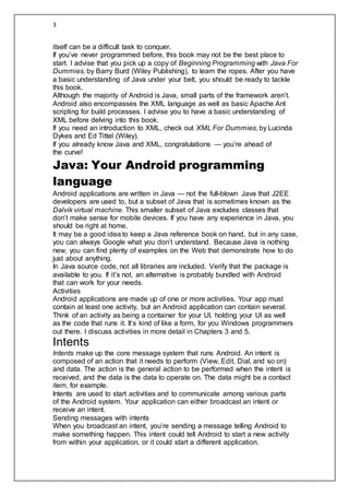 3
itself can be a difficult task to conquer.
If you’ve never programmed before, this book may not be the best place to
start. I advise that you pick up a copy of Beginning Programming with Java For
Dummies, by Barry Burd (Wiley Publishing), to learn the ropes. After you have
a basic understanding of Java under your belt, you should be ready to tackle
this book.
Although the majority of Android is Java, small parts of the framework aren’t.
Android also encompasses the XML language as well as basic Apache Ant
scripting for build processes. I advise you to have a basic understanding of
XML before delving into this book.
If you need an introduction to XML, check out XML For Dummies, by Lucinda
Dykes and Ed Tittel (Wiley).
If you already know Java and XML, congratulations — you’re ahead of
the curve!
Java: Your Android programming
language
Android applications are written in Java — not the full-blown Java that J2EE
developers are used to, but a subset of Java that is sometimes known as the
Dalvik virtual machine. This smaller subset of Java excludes classes that
don’t make sense for mobile devices. If you have any experience in Java, you
should be right at home.
It may be a good idea to keep a Java reference book on hand, but in any case,
you can always Google what you don’t understand. Because Java is nothing
new, you can find plenty of examples on the Web that demonstrate how to do
just about anything.
In Java source code, not all libraries are included. Verify that the package is
available to you. If it’s not, an alternative is probably bundled with Android
that can work for your needs.
Activities
Android applications are made up of one or more activities. Your app must
contain at least one activity, but an Android application can contain several.
Think of an activity as being a container for your UI, holding your UI as well
as the code that runs it. It’s kind of like a form, for you Windows programmers
out there. I discuss activities in more detail in Chapters 3 and 5.
Intents
Intents make up the core message system that runs Android. An intent is
composed of an action that it needs to perform (View, Edit, Dial, and so on)
and data. The action is the general action to be performed when the intent is
received, and the data is the data to operate on. The data might be a contact
item, for example.
Intents are used to start activities and to communicate among various parts
of the Android system. Your application can either broadcast an intent or
receive an intent.
Sending messages with intents
When you broadcast an intent, you’re sending a message telling Android to
make something happen. This intent could tell Android to start a new activity
from within your application, or it could start a different application.
 