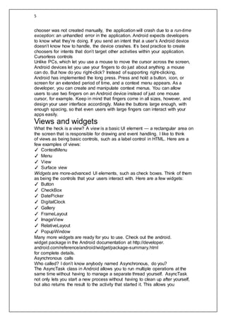 5
chooser was not created manually, the application will crash due to a run-time
exception: an unhandled error in the application. Android expects developers
to know what they’re doing. If you send an intent that a user’s Android device
doesn’t know how to handle, the device crashes. It’s best practice to create
choosers for intents that don’t target other activities within your application.
Cursorless controls
Unlike PCs, which let you use a mouse to move the cursor across the screen,
Android devices let you use your fingers to do just about anything a mouse
can do. But how do you right-click? Instead of supporting right-clicking,
Android has implemented the long press. Press and hold a button, icon, or
screen for an extended period of time, and a context menu appears. As a
developer, you can create and manipulate context menus. You can allow
users to use two fingers on an Android device instead of just one mouse
cursor, for example. Keep in mind that fingers come in all sizes, however, and
design your user interface accordingly. Make the buttons large enough, with
enough spacing, so that even users with large fingers can interact with your
apps easily.
Views and widgets
What the heck is a view? A view is a basic UI element — a rectangular area on
the screen that is responsible for drawing and event handling. I like to think
of views as being basic controls, such as a label control in HTML. Here are a
few examples of views:
✓ ContextMenu
✓ Menu
✓ View
✓ Surface view
Widgets are more-advanced UI elements, such as check boxes. Think of them
as being the controls that your users interact with. Here are a few widgets:
✓ Button
✓ CheckBox
✓ DatePicker
✓ DigitalClock
✓ Gallery
✓ FrameLayout
✓ ImageView
✓ RelativeLayout
✓ PopupWindow
Many more widgets are ready for you to use. Check out the android.
widget package in the Android documentation at http://developer.
android.com/reference/android/widget/package-summary.html
for complete details.
Asynchronous calls
Who called? I don’t know anybody named Asynchronous, do you?
The AsyncTask class in Android allows you to run multiple operations at the
same time without having to manage a separate thread yourself. AsyncTask
not only lets you start a new process without having to clean up after yourself,
but also returns the result to the activity that started it. This allows you
 