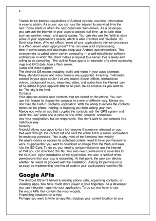 8
Thanks to the Internet capabilities of Android devices, real-time information
is easy to obtain. As a user, you can use the Internet to see what time the
next movie starts or when the next commuter train arrives. As a developer,
you can use the Internet in your apps to access real-time, up-to-date data
such as weather, news, and sports scores. You can also use the Web to store
some of your application’s assets, which is what Pandora and YouTube do.
Don’t stop there. Why not offload some of your application’s intense processes
to a Web server when appropriate? This can save a lot of processing
time in some cases and also helps keep your Android app streamlined. This
arrangement is called client–server computing — a well-established software
architecture in which the client makes a request to a server that is ready and
willing to do something. The built-in Maps app is an example of a client accessing
map and GPS data from a Web server.
Audio and video support
The Android OS makes including audio and video in your apps a breeze.
Many standard audio and video formats are supported. Including multimedia
content in your apps couldn’t be any easier. Sound effects, instructional
videos, background music, streaming video, and audio from the Internet can
all be added to your app with little to no pain. Be as creative as you want to
be. The sky is the limit.
Contacts
Your app can access user contacts that are stored on the phone. You can
use this feature to display the contacts in a new or different way. Maybe you
don’t like the built-in Contacts application. With the ability to access the contacts
stored on the phone, nothing is stopping you from writing your own.
Maybe you write an app that couples the contacts with the GPS system and
alerts the user when she is close to one of the contacts’ addresses.
Use your imagination, but be responsible. You don’t want to use contacts in a
malicious way.
Security
Android allows your apps to do a lot! Imagine if someone released an app
that went through the contact list and sent the entire list to a server somewhere
for malicious purposes. This is why most of the functions that modify
the user’s device or access its protected content need to have permissions to
work. Suppose that you want to download an image from the Web and save
it to the SD Card. To do so, you need to get permission to use the Internet
so that you can download the file. You also need permission to save files to
the SD Card. Upon installation of the application, the user is notified of the
permissions that your app is requesting. At that point, the user can decide
whether he wants to proceed with the installation. Asking for permission is
as easy as implementing one line of code in your application’s manifest file.
Google APIs
The Android OS isn’t limited to making phone calls, organizing contacts, or
installing apps. You have much more power at your fingertips. As a developer,
you can integrate maps into your application. To do so, you have to use
the maps APIs that contain the map widgets.
Pinpointing locations on a map
Perhaps you want to write an app that displays your current location to your
 