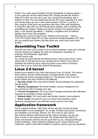 9
friends. You could spend hundreds of hours developing a mapping system —
or you could just use the Android Maps API. Google provides the Android
Maps API, which you can use in your app, and just like everything else in
Android, it’s free! You can embed and use the API in your application to show
your friends where you are; it won’t take hundreds of hours or cost you a
cent. Imagine all the juicy map goodness with none of the work developing
it. Using the maps API, you can find just about anything with an address; the
possibilities are endless. Display your friend’s location, the nearest grocery
store, or the nearest gas station — anything or anyplace with an address.
Getting around town with navigation
Showing your current location to your friends is cool, but wait — there’s
more! The Android Maps API can also access the Google Navigation API. Now
you can pinpoint your location and also show your users how to get to that
location.
Assembling Your Toolkit
Now that you know you’re ready to be an Android developer, grab your computer
and get cracking on installing the tools and frameworks necessary to
build your first blockbuster application.
Android source code
You should be aware that the full Android source code is open source, which
means that it’s not only free to use, but also free to modify. If you’d like to
download the Android source code and create a new version of Android,
you’re free to do so. Check the Android Git repository
Linux 2.6 kernel
Android was created on top of the open-source Linux 2.6 kernel. The Android
team chose to use this kernel because it provided proven core features
to develop the Android operating system on. The features of the Linux 2.6
kernel include (but aren’t limited to) the following:
✓ Security model: The Linux kernel handles security between the application
and the system.
✓ Memory management: The kernel handles memory management for
you, leaving you free to develop your app.
✓ Process management: The Linux kernel manages processes well, allocating
resources to processes as they need them.
✓ Network stack: The Linux kernel also handles network communication.
✓ Driver model: The goal of Linux is to ensure that everything works.
Hardware manufacturers can build their drivers into the Linux build.
Application framework
You’re probably thinking, “Well, that’s all nice and well, but how do these
libraries affect me as a developer?” It’s simple: All these open-source frameworks
are available to you through Android. You don’t have to worry about
how Android interacts with SQLite and the surface manager; you just use
them as tools in your Android tool belt. The Android team has built on a
known set of proven libraries and has given them to you, all exposed through
Android interfaces. These interfaces wrapped up the various libraries and
made them useful to the Android platform as well as useful to you as a developer.
 