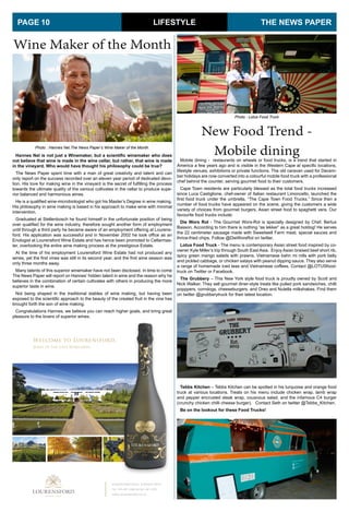 LIFESTYLE
Wine Maker of the Month
Hannes Nel is not just a Winemaker, but a scientific winemaker who does
not believe that wine is made in the wine cellar, but rather, that wine is made
in the vineyard. Who would have thought his philosophy could be true?
The News Paper spent time with a man of great creativity and talent and can
only report on the success recorded over an eleven year period of dedicated devo-
tion. His love for making wine in the vineyard is the secret of fulfilling the process
towards the ultimate quality of the various cultivates in the cellar to produce supe-
rior balanced and harmonious wines.
He is a qualified wine-microbiologist who got his Master’s Degree in wine making.
His philosophy in wine making is based in his approach to make wine with minimal
intervention.
Graduated at Stellenbosch he found himself in the unfortunate position of being
over qualified for the wine industry, therefore sought another form of employment
until through a third party he became aware of an employment offering at Lourens-
ford. His application was successful and in November 2002 he took office as an
Enologist at Lourensford Wine Estate and has hence been promoted to Cellarmas-
ter, overlooking the entire wine making process at the prestigious Estate.
At the time of his employment Lourensford Wine Estate had not produced any
wines, yet the first vines was still in its second year, and the first wine season was
only three months away.
Many talents of this superior winemaker have not been disclosed. In time to come
The News Paper will report on Hannes’ hidden talent in wine and the reason why he
believes in the combination of certain cultivates with others in producing the more
superior taste in wine.
Not being shaped in the traditional stables of wine making, but having been
exposed to the scientific approach to the beauty of the created fruit in the vine has
brought forth the son of wine making.
Congratulations Hannes, we believe you can reach higher goals, and bring great
pleasure to the lovers of superior wines.
THE NEWS PAPERPAGE 10
Photo : Hannes Nel,The News Paper’s Wine Maker of the Month.
Lourensford Road, Somerset West
Tel: 021-847 2200 or 021-847 2333
www.lourensford.co.za
New Food Trend -
Mobile diningMobile dining - restaurants on wheels or food trucks, is a trend that started in
America a few years ago and is visible in the Western Cape at specific locations,
lifestyle venues, exhibitions or private functions. The old caravan used for Decem-
ber holidays are now converted into a colourful mobile food truck with a professional
chef behind the counter, serving gourmet food to their customers.
Cape Town residents are particularly blessed as the total food trucks increased
since Luca Castiglione, chef-owner of Italian restaurant Limoncello, launched the
first food truck under the umbrella, “The Cape Town Food Trucks.” Since then a
number of food trucks have appeared on the scene, giving the customers a wide
variety of choices from gourmet burgers, Asian street food to spaghetti vera. Our
favourite food trucks include:
Die Wors Rol - The Gourmet Wors-Rol is specially designed by Chef, Bertus
Basson. According to him there is nothing “as lekker” as a great hotdog! He serves
the 22 centimeter sausage made with Sweetwell Farm meat, special sauces and
thrice-fried chips. Follow @DieWorsRol on twitter.
Lotus Food Truck - The menu is contemporary Asian street food inspired by co-
owner Kyle Miller’s trip through South East Asia. Enjoy Asian braised beef short rib,
spicy green mango salads with prawns, Vietnamese bahn mi rolls with pork belly
and pickled cabbage, or chicken satays with peanut dipping sauce. They also serve
a range of homemade iced teas and Vietnamese coffees. Contact @LOTUSfood-
truck on Twitter or Facebook.
The Grubbery – This New York style food truck is proudly owned by Scott and
Nick Walker. They sell gourmet diner-style treats like pulled pork sandwiches, chilli
popppers, corndogs, cheeseburgers, and Oreo and Nutella milkshakes. Find them
on twitter @grubberytruck for their latest location.
Tebbs Kitchen – Tebbs Kitchen can be spotted in his turquoise and orange food
truck at various locations. Treats on his menu include chicken wrap, lamb wrap
and pepper encrusted steak wrap, couscous salad, and the infamous C4 burger
(crunchy chicken chilli cheese burger). Contact Seth on twitter @Tebbs_Kitchen.
Be on the lookout for these Food Trucks!
Photo : Lotus Food Truck
 