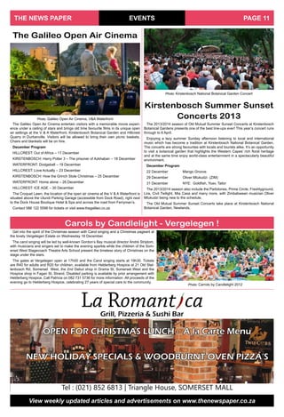 EVENTS
View weekly updated articles and advertisements on www.thenewspaper.co.za
THE NEWS PAPER PAGE 11
The Galileo Open Air Cinema entertain visitors with a memorable movie experi-
ence under a ceiling of stars and brings old time favourite films in its unique open
air settings at the V & A Waterfront, Kirstenbosch Botanical Garden and Hillcrest
Quarry in Durbanville. Visitors will be allowed to bring their own picnic baskets.
Chairs and blankets will be on hire.
December Program
HILLCREST: Out of Africa – 17 December
KIRSTENBOSCH: Harry Potter 3 – The prisoner of Azkhaban – 18 December
WATERFRONT: Dodgeball – 19 December
HILLCREST: Love Actually – 23 December
KIRSTENBOSCH: How the Grinch Stole Christmas – 25 December
WATERFRONT: Home alone – 26 December
HILLCREST: ICE AGE – 30 December
The Croquet Lawn, the location of the open air cinema at the V & A Waterfront is
situated above the Ulundi Parking Garage (accessible from Dock Road), right next
to the Dock House Boutique Hotel & Spa and across the road from Ferryman’s.
Contact 086 122 5598 for tickets or visit www.thegalileo.co.za
La Romant caGrill, Pizzeria & Sushi Bar
OPEN FOR CHRISTMAS LUNCH - A la Carte Menu
NEW HOLIDAY SPECIALS & WOODBURNT OVEN PIZZA’S
Tel : (021) 852 6813 | Triangle House, SOMERSET MALL
The 2013/2014 season of Old Mutual Summer Sunset Concerts at Kirstenbosch
Botanical Gardens presents one of the best line-ups ever! This year’s concert runs
through to 6 April.
Enjoying a lazy summer Sunday afternoon listening to local and international
music which has become a tradition at Kirstenbosch National Botanical Garden.
The concerts are strong favourites with locals and tourists alike. It’s an opportunity
to visit a botanical garden that highlights the Western Capes’ rich floral heritage
and at the same time enjoy world-class entertainment in a spectacularly beautiful
environment.
December Program
22 December		 Mango Groove
29 December		 Oliver Mtukudzi (ZIM)
31 December		 NYE: Goldfish, Yoav, Tailor
The 2013/2014 season also include the Parlotones, Prime Circle, Freshlyground,
Lira, Civil Twilight, Mia Casa and many more, with Zimbabwean musician Oliver
Mtukudzi being new to the schedule.
The Old Mutual Summer Sunset Concerts take place at Kirstenbosch National
Botanical Garden, Newlands.
Kirstenbosch Summer Sunset
Concerts 2013
The Galileo Open Air Cinema
Photo: Galileo Open Air Cinema, V&A Waterfront
Photo: Kirstenbosch National Botanical Garden Concert
Get into the spirit of the Christmas season with Carol singing and a Christmas pageant at
the lovely Vergelegen Estate on Wednesday 18 December.
The carol singing will be led by well-known Gordon’s Bay musical director André Strijdom,
with musicians and singers set to make the evening sparkle while the children of the Som-
erset West Stagecoach Theatre Arts School present the timeless story of Christmas on the
stage under the stars.
The gates at Vergelegen open at 17h00 and the Carol singing starts at 19h30. Tickets
are R40 for adults and R20 for children, available from Helderberg Hospice at 21 Old Stel-
lenbosch Rd, Somerset West, the 2nd Debut shop in Drama St, Somerset West and the
Hospice shop in Fagan St, Strand. Disabled parking is available by prior arrangement with
Helderberg Hospice. Call Patricia on 082 731 5736 for more information .All proceeds of the
evening go to Helderberg Hospice, celebrating 27 years of special care to the community.
Carols by Candlelight - Vergelegen !
Photo: Carrols by Candlelight 2012
 