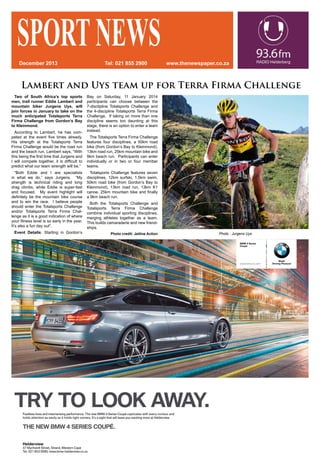 Lambert and Uys team up for Terra Firma Challenge
SPORTNEWSwww.thenewspaper.co.zaTel: 021 855 2900December 2013
Two of South Africa’s top sports
men, trail runner Eddie Lambert and
mountain biker Jurgens Uys, will
join forces in January to take on the
much anticipated Totalsports Terra
Firma Challenge from Gordon’s Bay
to Kleinmond.
According to Lambert, he has com-
peted at the event five times already.
His strength at the Totalsports Terra
Firma Challenge would be the road run
and the beach run. Lambert says, “With
this being the first time that Jurgens and
I will compete together, it is difficult to
predict what our team strength will be.”
“Both Eddie and I are specialists
in what we do,” says Jurgens. “My
strength is technical riding and long
drag climbs, while Eddie is super-fast
and focused. My event highlight will
definitely be the mountain bike course
and to win the race. I believe people
should enter the Totalsports Challenge
and/or Totalsports Terra Firma Chal-
lenge as it is a good indication of where
your fitness level is so early in the year.
It’s also a fun day out”.
Event Details: Starting in Gordon’s
Photo Cherie Vale/NEWSPORT MEDIA: Wines2Whales Mountain Bike Race.
Photo : Jurgens Uys
Bay on Saturday, 11 January 2014
participants can choose between the
7-disclipline Totalsports Challenge and
the 4-discipline Totalsports Terra Firma
Challenge. If taking on more than one
discipline seems too daunting at this
stage, there is an option to enter a team
instead.
The Totalsports Terra Firma Challenge
features four disciplines, a 50km road
bike (from Gordon’s Bay to Kleinmond),
13km road run, 25km mountain bike and
9km beach run. Participants can enter
individually or in two or four member
teams.
Totalsports Challenge features seven
disciplines, 12km surfski, 1.5km swim,
50km road bike (from Gordon’s Bay to
Kleinmond), 13km road run, 13km K1
canoe, 25km mountain bike and finally
a 9km beach run.
Both the Totalsports Challenge and
Totalsports Terra Firma Challenge
combine individual sporting disciplines,
merging athletes together as a team.
This builds camaraderie and new friend-
ships.
Photo credit: Jetline Action
 
