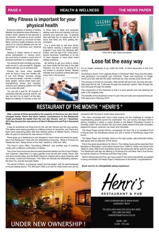 It’s no longer necessary to go under the knife, or have liposuction in the 21st
century.
According to Karen, from Legends Studio in Somerset West, they have the latest,
new generation non-surgical Lipo machines. These new machines no longer
shrink your fats cells like the older machines do; they actually burst the fat cell.
This process is known as Cavitation. After the fat cell has burst, the body will natu-
rally expel the fat cell. It will pass through the lymphatic system, filter through the
liver and pass through the bowels.
The uniqueness of this treatment is that it is area specific and only destroys fat
cells in the targeted area.
The benefits of this treatment is that it’s pain free and safe and received American
FDA approval in February 2010.
Lose fat the easy way
CNR LOURENSFORD & MAIN ROAD
SOMERSET WEST
TEL (021) 852 6442 FAX (021) 851 0605
CELL 083 236 5822
LGNORTON@TISCALI.CO.ZA
MON - SAT
12:00 - Till Late
UNDER NEW OWNERSHIP !
Everyone dreams of leading a healthy
lifestyle, but statistics show otherwise. In
today’s world, staying fit has become a
big concern. We have so much comfort
and luxury around us, but have no time!
Many common health problems are the
result of an inactive lifestyle and can be
prevented by improving your physical
fitness.
Staying in shape means to have an
active participation in various activi-
ties and being involved in some kind of
physical exercises on a regular basis.
You should be both mentally and phys-
ically sound to call yourself fit. Regular
activity will help you to achieve both.
Fitness can have many benefits
such as living a long and healthy life,
it can limit illness, increase energy
and stamina levels, maintain a healthy
body weight, reduce lower back pain,
strengthening bones and muscles,
improve your sleeping pattern and help
you to enjoy life itself.
You can set a goal for 30 minutes of
moderate-intensity physical activity per
day, but don’t try to meet it at the start.
Begin by walking 15 minutes a day, two
HEALTH & WELLNESS
Why Fitness is important for your
physical health
or three days a week and gradually
adding more time and intensity until you
achieve your goal per day. A gradual
start will help you to reduce the risk of
injury and keep you from getting dis-
couraged.
It is a good idea to see your doctor
first before starting a physical activity
program if you have the following diffi-
culties: over the age of 40, chest pains,
severe dizziness, breathless or at risk
of heart disease or have other heart
related problems.
By starting to get your body in shape
you have made the first step in the right
direction, but the key to staying fit is
not limited to physical fitness. Mental
strength and a positive outlook also play
a key role in the process.
Photo left to right: Karen and Karlien
THE NEWS PAPERPAGE 4
After a period of three generations the property of Henricus van den Oever
changed hands. Pierre and Karin Vosloo, connoisseurs in the Restaurant
Trade purchased the estate from the van den Oevers, and on 1 December
2013 they became the new owners of Henri’s Restaurant and Pub in Somerset
West.
It was an emotional and tiring time for the van den Oevers and the new owners.
The sellers were saying goodbye to a lifelong history of ownership, and Pierre and
Karin were separating paths with their lifelong partner at Hillside Tavern, Pretoria
after 24 years to become the new owners of Henri’s.
Pierre grew up in Stellenbosch and decided to return home and share his exper-
tise in the Restaurant Trade with the Helderberg community. While in Pretoria his
Restaurant won “Steak House of the Year” awards in 1992 and 1993.
The Henri’s menu offers “Something Different”, just another way of creating
variety with a different combination of dishes.
Two of the most recommended and well-presented starters are the Crispy Patago-
nian Calamari, deep-fried in a spicy paprika crust served with rocket, lemon aioli
and spicy tomato salsa, and the Beef Carpaccio, topped with a caper dressing, with
red onions, rocket and Parmesan. This does not exclude the bestselling starters,
the Asia Trio, and the Avocado Salad.
The secret of Pierre, is preparing “award winning steaks” with his well developed
in-house basting sauce. The 300 gram Fillet is a must for meat lovers and can be
RESTAURANT OF THE MONTH “ HENRI’S “
compared with the best in world class restaurants.
The menu concludes with man’s worst enemy, but the challenge to indulge in
mouthwatering deserts cannot be overlooked. You can simply not leave Henri’s
without indulging in either a cream Brulee or the Baked Chocolate Fondant in
Chantilly cream. Not to mention the choc-mint cookie dessert drink with chocolate,
peppermint liqueur, amarula, ice-cream and chocolate.
The News Paper shares Pierre’s compassion for food. He is an excellent Front
of House host; his friendliness leaves you with a sense of homeliness away from
home!
The News Paper can honestly report on the high quality, well presented dishes,
well paired with its selection of fine wines.
Pierre has great expectations for Henri’s. The trading hours will be extended from
Mondays to Saturdays. Lunch will be served from 12h00 to 14h30, and dinner from
18h00 to close. After lunch and before dinner the restaurant will be open for drinks.
The Restaurant will also be offering a Christmas Eve and New Year’s Eve Dinner,
but will be closed on Christmas and New Year’s Day.
Henri’s Restaurant and Pub, you have made it! You have undoubtedly succeeded
in being nominated The News Paper’s Restaurant of the Month, congratulations!
Book now for an unforgettable eating experience!
 