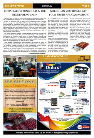 THE NEWS PAPER PAGE 5GENERAL
Strand - 021 840 1580
11 Dynagel Str The Interchange
Weatherguard
Standard Colours 20L
BEST BUY!
Bergermaster
Nukote
5L - R 99
20L - R 299
Trade 100
Low Sheen
Pastel Colours
5L - R 329
20L - R 979
Free 500g crackfiller
with 20L!
Prices Valid 1 October - 18 December 2013
Terms & Conditions Apply
While Stocks last!
Soudal
Paintable
Sealant - R 10.75
Congratulations
Dulux!
tainP
s
a’
South Afric
urite
avo
F
andrB
Voted
Acrylic PVA
White
5L - R 239
20L - R 829
Plaster Primer
20L - R 589
Roofguard
All Colours
20L - R 899
Luxurious Silk
White 5L - R 349
Hamiltons Classic
Tray set & Brush
R 39
Somerset West - 021 851 6736
Coner of Library & Oak Str
www.thenewspaper.co.za
works on all mobile & tablet devices
READ NEWS ONLINE !
Want to Advertise? send us an email at ads@thenewspaper.co.za
As a South African you have visa-free
access to 94 countries in the world visa-
free. In today’s world, visa restrictions
play an important role in controlling
the movement of foreign nationals
across borders. Almost all countries
now require visas from certain non-
nationals who wish to enter or leave
their country.
It is important to find out before travel-
ling whether you need a visa to enter
the country of your choice or country
of transit.
A visa does not guarantee entry into a
country, but it indicates that your pass-
port and visa application have been
checked by a consular officer at an
embassy or consulate of the country
you wish to enter. That officer has
to decide if you qualify to enter the
country for a specific purpose.
A visa allows you to travel to a country
as far as the port of entry (airport,
For many years city elders of various churches within the Helderberg-basin have
met with the intention of building out the Corporate Life within this community.
Sunday, 17 November saw the last of the 2013 Helderberg-basin Corporate
Church meetings held at the NG Kerk Moeder Gemeente, Somerset West. The
main theme at the meeting was based on two important aspects of Christ’s phi-
losophy. Are you “Simon” who as an “in the box thinker” in Luke 4:5b said “Master,
we have toiled all night, and have taken nothing” or are you Simon Peter who after
Christ’s Resurrection, having become that “out of the box thinker”, as recorded in
John 21:6, followed the Divine Instruction of the Resurrected Christ and “cast the
net on the right side of the ship”.
The distinct difference revealed in these passages is based on the pre-Christ
crucifixion teachings and the Resurrected Christ teaching. It is the placing of the
philosophy of an “in the box thinker” before the Divine Philosophy provided to an
“out of the box thinker”. It is the time of being bound by the deeply structured Torah-
teachings against the liberated-teachings of the Resurrected Christ. Once stuck
inside the box you think, and act as an “in the box thinker”.
Christ revealed a great truth to these disciples of him through the use of the
phrase “right side of the ship”. The phrase “right side of the ship” reveals that those
“out of the box thinkers” in the ship are placed in the position of Divine Strength
through the presence of the Inliving Christ active from within them.
It is Christ, as recorded in John 17:21, knowing what was about to follow who on
the eve of His Crucifixion called upon His Father and requested that “they [being
the out of the box thinker] all may be One [Body]; as Thou Father, art in Me [Christ],
Continue Reading on Page 6...
CORPORATE STRONGHOLD IN THE
HELDERBERG BASIN
Photo: Leadership Lunch
seaport or land border). In most coun-
tries the immigration officer has the
authority to permit you to enter for a
specific purpose and they usually
decide how long you can stay for any
particular visit.
According to The Henley & Partners
Visa Restrictions Index 2013 the best
passports were held by three north-
ern European countries being Finland,
Sweden and the United Kingdom.
These passport holders can visit 173
countries without applying for a Visa
which is more than any other country’s
citizens can.
WHERE CAN YOU TRAVEL WITH
YOUR SOUTH AFRICAN PASSPORT
 