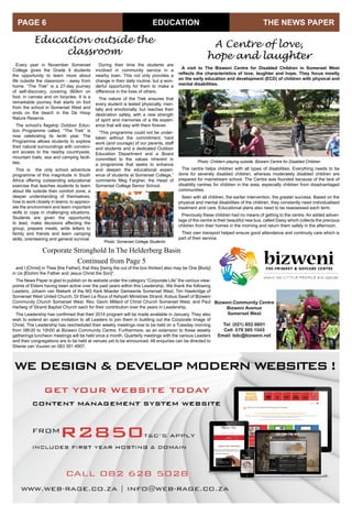 THE NEWS PAPERPAGE 6
The centre helps children with all types of disabilities. Everything needs to be
done for severely disabled children, whereas moderately disabled children are
prepared for mainstream school. The Centre was founded because of the lack of
disability centres for children in the area, especially children from disadvantaged
communities.
Seen with all children, the earlier intervention, the greater success. Based on the
physical and mental disabilities of the children, they constantly need individualised
treatment and care. Educational plans also need to be reassessed each term.
Previously these children had no means of getting to the centre. An added advan-
tage of the centre is their beautiful new bus, called Daisy which collects the precious
children from their homes in the morning and return them safely in the afternoon.
Their own transport helped ensure good attendance and continuity care which is
part of their service.
Education outside the
classroom
EDUCATION
Every year in November Somerset
College gives the Grade 9 students
the opportunity to learn more about
life outside the classroom - away from
home. “The Trek” is a 27-day journey
of self-discovery, covering 360km on
foot, in canoes and on bicycles. It is a
remarkable journey that starts on foot
from the school in Somerset West and
ends on the beach in the De Hoop
Nature Reserve.
The school’s flagship Outdoor Educ-
tion Programme called, “The Trek” is
now celebrating its tenth year. The
Programme allows students to explore
their natural surroundings with conveni-
ent access to the nearby countryside,
mountain trails, sea and camping facili-
ties.
This is the only school adventure
programme of this magnitude in South
Africa offering outstanding educational
exercise that teaches students to learn
about life outside their comfort zone, a
deeper understanding of themselves,
how to work closely in teams, to appreci-
ate the environment and learn important
skills to cope in challenging situations.
Students are given the opportunity
to lead, make decisions affecting the
group, prepare meals, write letters to
family and friends and learn camping
skills, orienteering and general survival.
A Centre of love,
hope and laughter
During their time the students are
involved in community service in a
nearby town. This not only provides a
change in their daily routine, but a won-
derful opportunity for them to make a
difference in the lives of others.
The nature of the Trek ensures that
every student is tested physically, men-
tally and emotionally, but reaches their
destination safely, with a new strength
of spirit and memories of a life experi-
ence that will stay with them forever.
“This programme could not be under-
taken without the commitment, hard
work (and courage) of our parents, staff
and students and a dedicated Outdoor
Education Department and a Board
committed to the values inherent in
a programme that seeks to enhance
and deepen the educational experi-
ence of students at Somerset College,”
comments Meg Fargher, the Head of
Somerset College Senior School.
Photo: Somerset College Students
A visit to The Bizweni Centre for Disabled Children in Somerset West
reflects the characteristics of love, laughter and hope. They focus mostly
on the early education and development (ECD) of children with physical and
mental disabilities.
Photo: Childern playing outside, Bizweni Centre for Disabled Children
and I [Christ] in Thee [the Father], that they [being the out of the box thinker] also may be One [Body]
in Us [Elohim the Father and Jesus Christ the Son]”.
The News Paper is glad to publish on its website under the category “Corporate Life” the various view-
points of Elders having been active over the past years within this Leadership. We thank the following
Leaders, Johann van Niekerk of the NG Kerk Moeder Gemeente Somerset West, Tim Hawkridge of
Somerset West United Church, Dr Eben Le Roux of Ashpah Ministries Strand, Kobus Swart of Bizweni
Community Church Somerset West, Rev. Gavin Millard of Christ Church Somerset West, and Paul
Hartwig of Strand Baptist Church each for their contribution over the years in Leadership.
The Leadership has confirmed that their 2014 program will be made available in January. They also
wish to extend an open invitation to all Leaders to join them in building out the Corporate Image of
Christ. The Leadership has rescheduled their weekly meetings now to be held on a Tuesday morning
from 08h30 to 10h00 at Bizweni Community Centre. Furthermore, as an extension to these weekly
gatherings luncheon meetings will be held once a month. Quarterly meetings with the various Leaders
and their congregations are to be held at venues yet to be announced. All enquiries can be directed to
Stienie van Vuuren on 083 391 4907.
Bizweni Community Centre
Bizweni Avenue
Somerset West
Tel: (021) 852 6601
Cell: 079 385 1043
Email: bdc@bizweni.net
Corporate Stronghold In The Helderberg Basin
Continued from Page 5
 