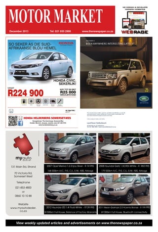 MOTORMARKETwww.thenewspaper.co.zaTel: 021 855 2900December 2013
131 Main Rd, Strand
70 Victoria Rd,
Somerset West
Telephone
021-853 4800
or
0860 10 10 88
Website
www.myautodealer.
co.za
2007 Opel Meriva 1.6 Enjoy Silver - R 74 995
168 000km A/C, P/S, C/L, E/W, ABS, Airbags
2012 Hyundai i20 1.4i Fluid White - R139 995
18 500km Full House, Balance of Factory Warranty
2008 Hyundai Getz 1.5CRDi White - R R83 995
179 000km A/C, P/S, C/L, E/W, ABS, Airbags
2011 Nissan Qashqai 2.0 Acenta Bronze - R 199 995
69 000km Full House, Bluetooth connectivity
View weekly updated articles and advertisements on www.thenewspaper.co.za
The new Discovery 4 offers supreme capability and effortless on and off
road performance, whilst seating up to seven adults comfortably. Visit
your local showroom today to book a test drive.
Call us today to book a test drive.
Land Rover Stellenbosch
43 Alexander Str eet, Stellenbosch
Tel: 021 886 9904 landr overstellenbosch.co.za
DISCOVERY 4
BEEN ANYWHERE INTERES TING LATELY?
 