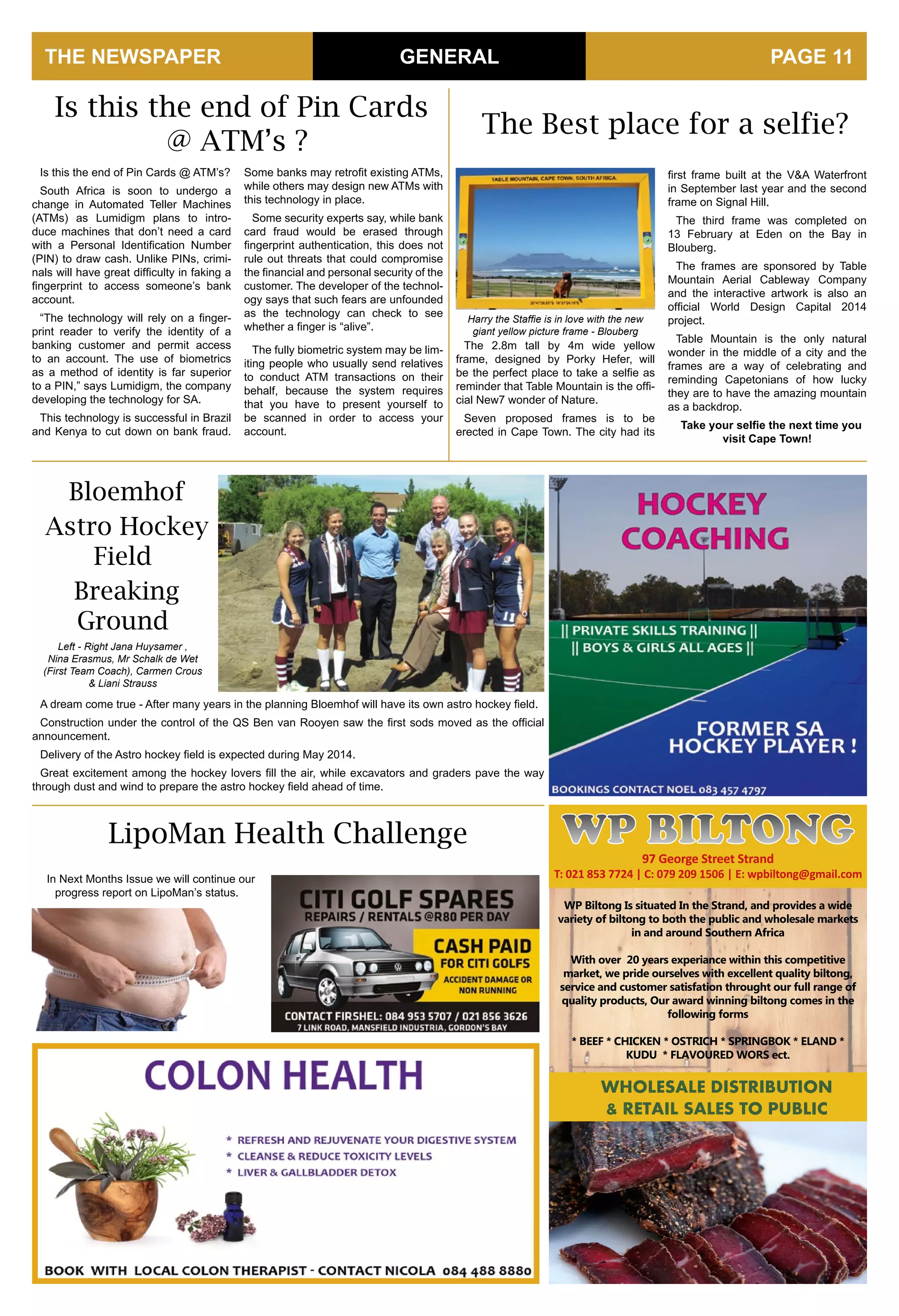 THE NEWSPAPER GENERAL
WP Biltong Is situated In the Strand, and provides a wide
variety of biltong to both the public and wholesale markets
in and around Southern Africa
With over 20 years experiance within this competitive
market, we pride ourselves with excellent quality biltong,
service and customer satisfation throught our full range of
quality products, Our award winning biltong comes in the
following forms
* BEEF * CHICKEN * OSTRICH * SPRINGBOK * ELAND *
KUDU * FLAVOURED WORS ect.
WHOLESALE DISTRIBUTION
& RETAIL SALES TO PUBLIC
97 George Street Strand
T: 021 853 7724 | C: 079 209 1506 | E: wpbiltong@gmail.com
WP BILTONG
PAGE 11
Is this the end of Pin Cards @ ATM’s?
South Africa is soon to undergo a
change in Automated Teller Machines
(ATMs) as Lumidigm plans to intro-
duce machines that don’t need a card
with a Personal Identification Number
(PIN) to draw cash. Unlike PINs, crimi-
nals will have great difficulty in faking a
fingerprint to access someone’s bank
account.
“The technology will rely on a finger-
print reader to verify the identity of a
banking customer and permit access
to an account. The use of biometrics
as a method of identity is far superior
to a PIN,” says Lumidigm, the company
developing the technology for SA.
This technology is successful in Brazil
and Kenya to cut down on bank fraud.
Bloemhof
Astro Hockey
Field
Breaking
Ground
Some banks may retrofit existing ATMs,
while others may design new ATMs with
this technology in place.
Some security experts say, while bank
card fraud would be erased through
fingerprint authentication, this does not
rule out threats that could compromise
the financial and personal security of the
customer. The developer of the technol-
ogy says that such fears are unfounded
as the technology can check to see
whether a finger is “alive”.
The fully biometric system may be lim-
iting people who usually send relatives
to conduct ATM transactions on their
behalf, because the system requires
that you have to present yourself to
be scanned in order to access your
account.
A dream come true - After many years in the planning Bloemhof will have its own astro hockey field.
Construction under the control of the QS Ben van Rooyen saw the first sods moved as the official
announcement.
Delivery of the Astro hockey field is expected during May 2014.
Great excitement among the hockey lovers fill the air, while excavators and graders pave the way
through dust and wind to prepare the astro hockey field ahead of time.
Is this the end of Pin Cards
@ ATM’s ?
Left - Right Jana Huysamer ,
Nina Erasmus, Mr Schalk de Wet
(First Team Coach), Carmen Crous
& Liani Strauss
LipoMan Health Challenge
In Next Months Issue we will continue our
progress report on LipoMan’s status.
The Best place for a selfie?
The 2.8m tall by 4m wide yellow
frame, designed by Porky Hefer, will
be the perfect place to take a selfie as
reminder that Table Mountain is the offi-
cial New7 wonder of Nature.
Seven proposed frames is to be
erected in Cape Town. The city had its
first frame built at the V&A Waterfront
in September last year and the second
frame on Signal Hill.
The third frame was completed on
13 February at Eden on the Bay in
Blouberg.
The frames are sponsored by Table
Mountain Aerial Cableway Company
and the interactive artwork is also an
official World Design Capital 2014
project.
Table Mountain is the only natural
wonder in the middle of a city and the
frames are a way of celebrating and
reminding Capetonians of how lucky
they are to have the amazing mountain
as a backdrop.
Take your selfie the next time you
visit Cape Town!
Harry the Staffie is in love with the new
giant yellow picture frame - Blouberg
 
