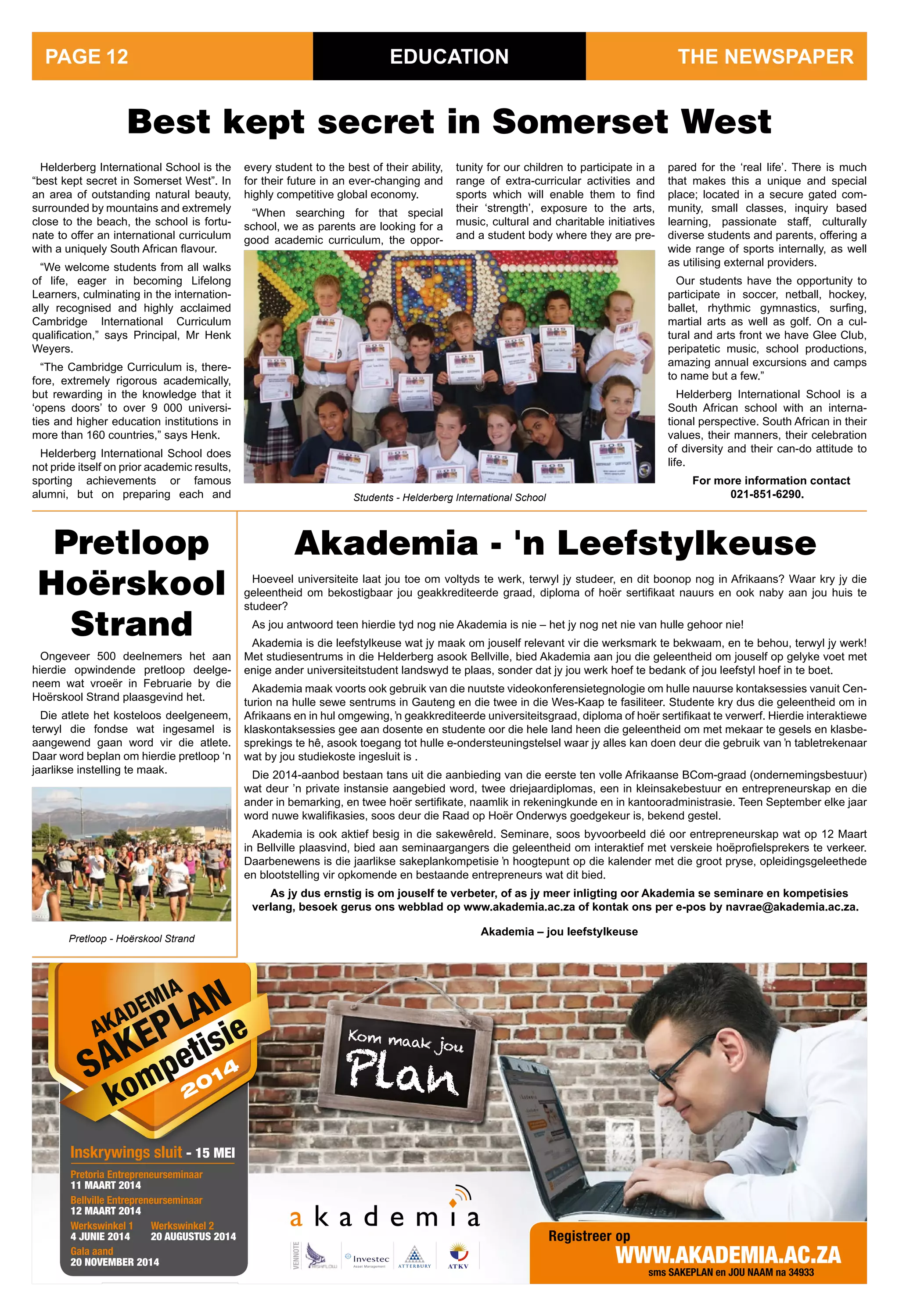 Fonda
Kom maak jou
Plan
Registreer op
www.akademia.ac.za
ENTREPENEURS
AKADEMIA
SAKEPLAN
kompetisie
Inskrywings sluit - 15 mei
sms sakeplan en jou naam na 34933
VennoTe
pretoria entrepreneurseminaar
11 maaRT 2014
Bellville entrepreneurseminaar
12 maaRT 2014
Werkswinkel 1
4 JUNie 2014
Gala aand
20 NOVemBeR 2014
Werkswinkel 2
20 aUgUsTUs 2014
EDUCATION
Helderberg International School is the
“best kept secret in Somerset West”. In
an area of outstanding natural beauty,
surrounded by mountains and extremely
close to the beach, the school is fortu-
nate to offer an international curriculum
with a uniquely South African flavour.
“We welcome students from all walks
of life, eager in becoming Lifelong
Learners, culminating in the internation-
ally recognised and highly acclaimed
Cambridge International Curriculum
qualification,” says Principal, Mr Henk
Weyers.
“The Cambridge Curriculum is, there-
fore, extremely rigorous academically,
but rewarding in the knowledge that it
‘opens doors’ to over 9 000 universi-
ties and higher education institutions in
more than 160 countries,” says Henk.
Helderberg International School does
not pride itself on prior academic results,
sporting achievements or famous
alumni, but on preparing each and
Best kept secret in Somerset West
every student to the best of their ability,
for their future in an ever-changing and
highly competitive global economy.
“When searching for that special
school, we as parents are looking for a
good academic curriculum, the oppor-
tunity for our children to participate in a
range of extra-curricular activities and
sports which will enable them to find
their ‘strength’, exposure to the arts,
music, cultural and charitable initiatives
and a student body where they are pre-
Ongeveer 500 deelnemers het aan
hierdie opwindende pretloop deelge-
neem wat vroeër in Februarie by die
Hoërskool Strand plaasgevind het.
Die atlete het kosteloos deelgeneem,
terwyl die fondse wat ingesamel is
aangewend gaan word vir die atlete.
Daar word beplan om hierdie pretloop ‘n
jaarlikse instelling te maak.
Akademia - 'n Leefstylkeuse
pared for the ‘real life’. There is much
that makes this a unique and special
place; located in a secure gated com-
munity, small classes, inquiry based
learning, passionate staff, culturally
diverse students and parents, offering a
wide range of sports internally, as well
as utilising external providers.
Our students have the opportunity to
participate in soccer, netball, hockey,
ballet, rhythmic gymnastics, surfing,
martial arts as well as golf. On a cul-
tural and arts front we have Glee Club,
peripatetic music, school productions,
amazing annual excursions and camps
to name but a few.”
Helderberg International School is a
South African school with an interna-
tional perspective. South African in their
values, their manners, their celebration
of diversity and their can-do attitude to
life.
For more information contact
021-851-6290.
Pretloop
Hoërskool
Strand
Students - Helderberg International School
Pretloop - Hoërskool Strand
THE NEWSPAPERPAGE 12
Hoeveel universiteite laat jou toe om voltyds te werk, terwyl jy studeer, en dit boonop nog in Afrikaans? Waar kry jy die
geleentheid om bekostigbaar jou geakkrediteerde graad, diploma of hoër sertifikaat nauurs en ook naby aan jou huis te
studeer?
As jou antwoord teen hierdie tyd nog nie Akademia is nie – het jy nog net nie van hulle gehoor nie!
Akademia is die leefstylkeuse wat jy maak om jouself relevant vir die werksmark te bekwaam, en te behou, terwyl jy werk!
Met studiesentrums in die Helderberg asook Bellville, bied Akademia aan jou die geleentheid om jouself op gelyke voet met
enige ander universiteitstudent landswyd te plaas, sonder dat jy jou werk hoef te bedank of jou leefstyl hoef in te boet.
Akademia maak voorts ook gebruik van die nuutste videokonferensietegnologie om hulle nauurse kontaksessies vanuit Cen-
turion na hulle sewe sentrums in Gauteng en die twee in die Wes-Kaap te fasiliteer. Studente kry dus die geleentheid om in
Afrikaans en in hul omgewing, ŉ geakkrediteerde universiteitsgraad, diploma of hoër sertifikaat te verwerf. Hierdie interaktiewe
klaskontaksessies gee aan dosente en studente oor die hele land heen die geleentheid om met mekaar te gesels en klasbe-
sprekings te hê, asook toegang tot hulle e-ondersteuningstelsel waar jy alles kan doen deur die gebruik van ŉ tabletrekenaar
wat by jou studiekoste ingesluit is .
Die 2014-aanbod bestaan tans uit die aanbieding van die eerste ten volle Afrikaanse BCom-graad (ondernemingsbestuur)
wat deur ’n private instansie aangebied word, twee driejaardiplomas, een in kleinsakebestuur en entrepreneurskap en die
ander in bemarking, en twee hoër sertifikate, naamlik in rekeningkunde en in kantooradministrasie. Teen September elke jaar
word nuwe kwalifikasies, soos deur die Raad op Hoër Onderwys goedgekeur is, bekend gestel.
Akademia is ook aktief besig in die sakewêreld. Seminare, soos byvoorbeeld dié oor entrepreneurskap wat op 12 Maart
in Bellville plaasvind, bied aan seminaargangers die geleentheid om interaktief met verskeie hoëprofielsprekers te verkeer.
Daarbenewens is die jaarlikse sakeplankompetisie ŉ hoogtepunt op die kalender met die groot pryse, opleidingsgeleethede
en blootstelling vir opkomende en bestaande entrepreneurs wat dit bied.
As jy dus ernstig is om jouself te verbeter, of as jy meer inligting oor Akademia se seminare en kompetisies
verlang, besoek gerus ons webblad op www.akademia.ac.za of kontak ons per e-pos by navrae@akademia.ac.za.
Akademia – jou leefstylkeuse
 