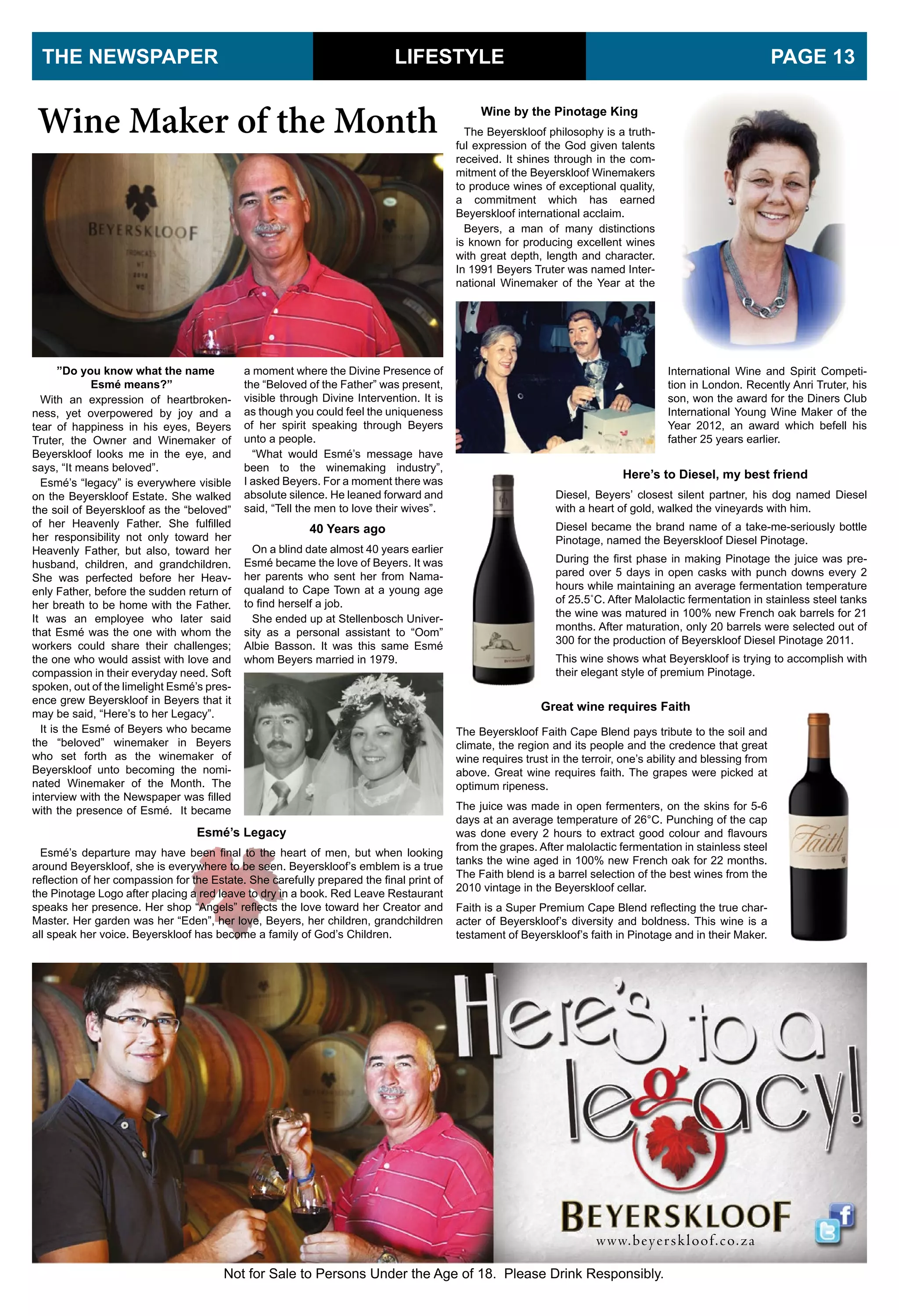”Do you know what the name
Esmé means?”
With an expression of heartbroken-
ness, yet overpowered by joy and a
tear of happiness in his eyes, Beyers
Truter, the Owner and Winemaker of
Beyerskloof looks me in the eye, and
says, “It means beloved”.
Esmé’s “legacy” is everywhere visible
on the Beyerskloof Estate. She walked
the soil of Beyerskloof as the “beloved”
of her Heavenly Father. She fulfilled
her responsibility not only toward her
Heavenly Father, but also, toward her
husband, children, and grandchildren.
She was perfected before her Heav-
enly Father, before the sudden return of
her breath to be home with the Father.
It was an employee who later said
that Esmé was the one with whom the
workers could share their challenges;
the one who would assist with love and
compassion in their everyday need. Soft
spoken, out of the limelight Esmé’s pres-
ence grew Beyerskloof in Beyers that it
may be said, “Here’s to her Legacy”.
It is the Esmé of Beyers who became
the “beloved” winemaker in Beyers
who set forth as the winemaker of
Beyerskloof unto becoming the nomi-
nated Winemaker of the Month. The
interview with the Newspaper was filled
with the presence of Esmé. It became
LIFESTYLETHE NEWSPAPER PAGE 13
Wine Maker of the Month
40 Years ago
On a blind date almost 40 years earlier
Esmé became the love of Beyers. It was
her parents who sent her from Nama-
qualand to Cape Town at a young age
to find herself a job.
She ended up at Stellenbosch Univer-
sity as a personal assistant to “Oom”
Albie Basson. It was this same Esmé
whom Beyers married in 1979.
Esmé’s Legacy
Esmé’s departure may have been final to the heart of men, but when looking
around Beyerskloof, she is everywhere to be seen. Beyerskloof’s emblem is a true
reflection of her compassion for the Estate. She carefully prepared the final print of
the Pinotage Logo after placing a red leave to dry in a book. Red Leave Restaurant
speaks her presence. Her shop “Angels” reflects the love toward her Creator and
Master. Her garden was her “Eden”, her love, Beyers, her children, grandchildren
all speak her voice. Beyerskloof has become a family of God’s Children.
Wine by the Pinotage King
The Beyerskloof philosophy is a truth-
ful expression of the God given talents
received. It shines through in the com-
mitment of the Beyerskloof Winemakers
to produce wines of exceptional quality,
a commitment which has earned
Beyerskloof international acclaim.
Beyers, a man of many distinctions
is known for producing excellent wines
with great depth, length and character.
In 1991 Beyers Truter was named Inter-
national Winemaker of the Year at the
Great wine requires Faith
The Beyerskloof Faith Cape Blend pays tribute to the soil and
climate, the region and its people and the credence that great
wine requires trust in the terroir, one’s ability and blessing from
above. Great wine requires faith. The grapes were picked at
optimum ripeness.
The juice was made in open fermenters, on the skins for 5-6
days at an average temperature of 26°C. Punching of the cap
was done every 2 hours to extract good colour and flavours
from the grapes. After malolactic fermentation in stainless steel
tanks the wine aged in 100% new French oak for 22 months.
The Faith blend is a barrel selection of the best wines from the
2010 vintage in the Beyerskloof cellar.
Faith is a Super Premium Cape Blend reflecting the true char-
acter of Beyerskloof’s diversity and boldness. This wine is a
testament of Beyerskloof’s faith in Pinotage and in their Maker.
Here’s to Diesel, my best friend
Diesel, Beyers’ closest silent partner, his dog named Diesel
with a heart of gold, walked the vineyards with him.
Diesel became the brand name of a take-me-seriously bottle
Pinotage, named the Beyerskloof Diesel Pinotage.
During the first phase in making Pinotage the juice was pre-
pared over 5 days in open casks with punch downs every 2
hours while maintaining an average fermentation temperature
of 25.5˚C. After Malolactic fermentation in stainless steel tanks
the wine was matured in 100% new French oak barrels for 21
months. After maturation, only 20 barrels were selected out of
300 for the production of Beyerskloof Diesel Pinotage 2011.
This wine shows what Beyerskloof is trying to accomplish with
their elegant style of premium Pinotage.
International Wine and Spirit Competi-
tion in London. Recently Anri Truter, his
son, won the award for the Diners Club
International Young Wine Maker of the
Year 2012, an award which befell his
father 25 years earlier.
a moment where the Divine Presence of
the “Beloved of the Father” was present,
visible through Divine Intervention. It is
as though you could feel the uniqueness
of her spirit speaking through Beyers
unto a people.
“What would Esmé’s message have
been to the winemaking industry”,
I asked Beyers. For a moment there was
absolute silence. He leaned forward and
said, “Tell the men to love their wives”.
 