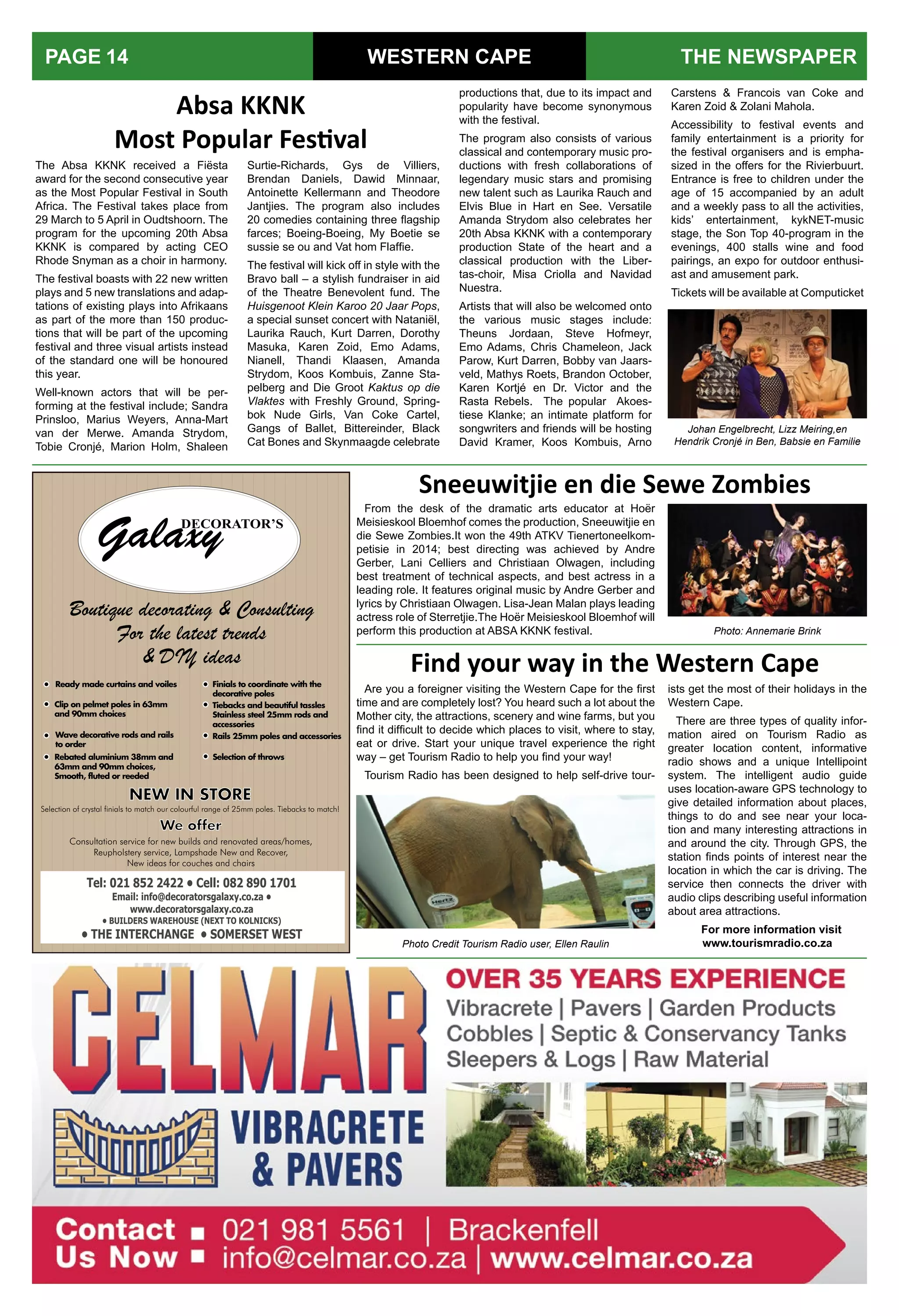 WESTERN CAPE THE NEWSPAPERPAGE 14
The Absa KKNK received a Fiësta
award for the second consecutive year
as the Most Popular Festival in South
Africa. The Festival takes place from
29 March to 5 April in Oudtshoorn. The
program for the upcoming 20th Absa
KKNK is compared by acting CEO
Rhode Snyman as a choir in harmony.
The festival boasts with 22 new written
plays and 5 new translations and adap-
tations of existing plays into Afrikaans
as part of the more than 150 produc-
tions that will be part of the upcoming
festival and three visual artists instead
of the standard one will be honoured
this year.
Well-known actors that will be per-
forming at the festival include; Sandra
Prinsloo, Marius Weyers, Anna-Mart
van der Merwe. Amanda Strydom,
Tobie Cronjé, Marion Holm, Shaleen
Absa KKNK
Most Popular Festival
Are you a foreigner visiting the Western Cape for the first
time and are completely lost? You heard such a lot about the
Mother city, the attractions, scenery and wine farms, but you
find it difficult to decide which places to visit, where to stay,
eat or drive. Start your unique travel experience the right
way – get Tourism Radio to help you find your way!
Tourism Radio has been designed to help self-drive tour-
Find your way in the Western Cape
Boutique decorating & Consulting
For the latest trends
& DIY ideas
We offer
Consultation service for new builds and renovated areas/homes,
Reupholstery service, Lampshade New and Recover,
New ideas for couches and chairs
NEW IN STORE
Selection of crystal finials to match our colourful range of 25mm poles. Tiebacks to match!
Ready made curtains and voiles
Clip on pelmet poles in 63mm
and 90mm choices
Wave decorative rods and rails
to order
Rebated aluminium 38mm and
63mm and 90mm choices,
Smooth, fluted or reeded
Finials to coordinate with the
decorative poles
Tiebacks and beautiful tassles
Stainless steel 25mm rods and
accessories
Rails 25mm poles and accessories
Selection of throws
Surtie-Richards, Gys de Villiers,
Brendan Daniels, Dawid Minnaar,
Antoinette Kellermann and Theodore
Jantjies. The program also includes
20 comedies containing three flagship
farces; Boeing-Boeing, My Boetie se
sussie se ou and Vat hom Flaffie.
The festival will kick off in style with the
Bravo ball – a stylish fundraiser in aid
of the Theatre Benevolent fund. The
Huisgenoot Klein Karoo 20 Jaar Pops,
a special sunset concert with Nataniël,
Laurika Rauch, Kurt Darren, Dorothy
Masuka, Karen Zoid, Emo Adams,
Nianell, Thandi Klaasen, Amanda
Strydom, Koos Kombuis, Zanne Sta-
pelberg and Die Groot Kaktus op die
Vlaktes with Freshly Ground, Spring-
bok Nude Girls, Van Coke Cartel,
Gangs of Ballet, Bittereinder, Black
Cat Bones and Skynmaagde celebrate
productions that, due to its impact and
popularity have become synonymous
with the festival.
The program also consists of various
classical and contemporary music pro-
ductions with fresh collaborations of
legendary music stars and promising
new talent such as Laurika Rauch and
Elvis Blue in Hart en See. Versatile
Amanda Strydom also celebrates her
20th Absa KKNK with a contemporary
production State of the heart and a
classical production with the Liber-
tas-choir, Misa Criolla and Navidad
Nuestra.
Artists that will also be welcomed onto
the various music stages include:
Theuns Jordaan, Steve Hofmeyr,
Emo Adams, Chris Chameleon, Jack
Parow, Kurt Darren, Bobby van Jaars-
veld, Mathys Roets, Brandon October,
Karen Kortjé en Dr. Victor and the
Rasta Rebels. The popular Akoes-
tiese Klanke; an intimate platform for
songwriters and friends will be hosting
David Kramer, Koos Kombuis, Arno
Carstens & Francois van Coke and
Karen Zoid & Zolani Mahola.
Accessibility to festival events and
family entertainment is a priority for
the festival organisers and is empha-
sized in the offers for the Rivierbuurt.
Entrance is free to children under the
age of 15 accompanied by an adult
and a weekly pass to all the activities,
kids’ entertainment, kykNET-music
stage, the Son Top 40-program in the
evenings, 400 stalls wine and food
pairings, an expo for outdoor enthusi-
ast and amusement park.
Tickets will be available at Computicket
Photo Credit Tourism Radio user, Ellen Raulin
Johan Engelbrecht, Lizz Meiring,en
Hendrik Cronjé in Ben, Babsie en Familie
ists get the most of their holidays in the
Western Cape.
There are three types of quality infor-
mation aired on Tourism Radio as
greater location content, informative
radio shows and a unique Intellipoint
system. The intelligent audio guide
uses location-aware GPS technology to
give detailed information about places,
things to do and see near your loca-
tion and many interesting attractions in
and around the city. Through GPS, the
station finds points of interest near the
location in which the car is driving. The
service then connects the driver with
audio clips describing useful information
about area attractions.
For more information visit
www.tourismradio.co.za
Sneeuwitjie en die Sewe Zombies
From the desk of the dramatic arts educator at Hoër
Meisieskool Bloemhof comes the production, Sneeuwitjie en
die Sewe Zombies.It won the 49th ATKV Tienertoneelkom-
petisie in 2014; best directing was achieved by Andre
Gerber, Lani Celliers and Christiaan Olwagen, including
best treatment of technical aspects, and best actress in a
leading role. It features original music by Andre Gerber and
lyrics by Christiaan Olwagen. Lisa-Jean Malan plays leading
actress role of Sterretjie.The Hoër Meisieskool Bloemhof will
perform this production at ABSA KKNK festival. Photo: Annemarie Brink
 