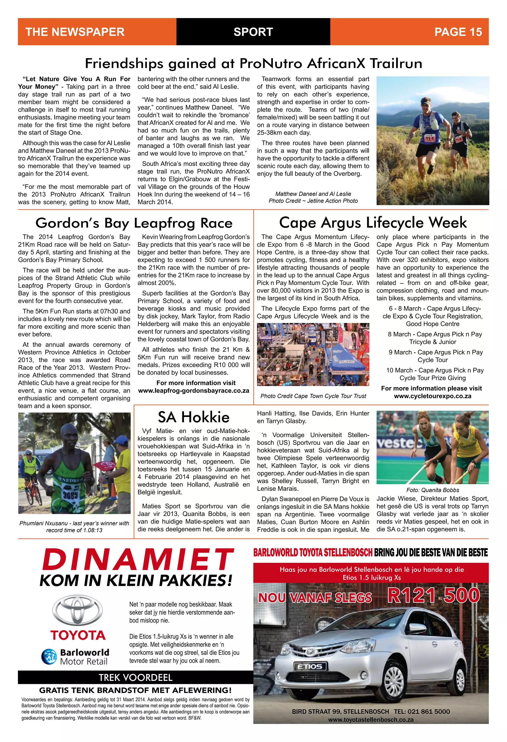 SPORTTHE NEWSPAPER PAGE 15
The Cape Argus Momentum Lifecy-
cle Expo from 6 -8 March in the Good
Hope Centre, is a three-day show that
promotes cycling, fitness and a healthy
lifestyle attracting thousands of people
in the lead up to the annual Cape Argus
Pick n Pay Momentum Cycle Tour. With
over 80,000 visitors in 2013 the Expo is
the largest of its kind in South Africa.
The Lifecycle Expo forms part of the
Cape Argus Lifecycle Week and is the
Friendships gained at ProNutro AfricanX Trailrun
“Let Nature Give You A Run For
Your Money” - Taking part in a three
day stage trail run as part of a two
member team might be considered a
challenge in itself to most trail running
enthusiasts. Imagine meeting your team
mate for the first time the night before
the start of Stage One.
Although this was the case for Al Leslie
and Matthew Daneel at the 2013 ProNu-
tro AfricanX Trailrun the experience was
so memorable that they’ve teamed up
again for the 2014 event.
“For me the most memorable part of
the 2013 ProNutro AfricanX Trailrun
was the scenery, getting to know Matt,
bantering with the other runners and the
cold beer at the end.” said Al Leslie.
“We had serious post-race blues last
year,” continues Matthew Daneel. “We
couldn’t wait to rekindle the ‘bromance’
that AfricanX created for Al and me. We
had so much fun on the trails, plenty
of banter and laughs as we ran. We
managed a 10th overall finish last year
and we would love to improve on that.”
South Africa’s most exciting three day
stage trail run, the ProNutro AfricanX
returns to Elgin/Grabouw at the Festi-
val Village on the grounds of the Houw
Hoek Inn during the weekend of 14 – 16
March 2014.
Teamwork forms an essential part
of this event, with participants having
to rely on each other’s experience,
strength and expertise in order to com-
plete the route. Teams of two (male/
female/mixed) will be seen battling it out
on a route varying in distance between
25-38km each day.
The three routes have been planned
in such a way that the participants will
have the opportunity to tackle a different
scenic route each day, allowing them to
enjoy the full beauty of the Overberg.
Matthew Daneel and Al Leslie
Photo Credit ~ Jetline Action Photo
Gordon’s Bay Leapfrog Race
The 2014 Leapfrog Gordon’s Bay
21Km Road race will be held on Satur-
day 5 April, starting and finishing at the
Gordon’s Bay Primary School.
The race will be held under the aus-
pices of the Strand Athletic Club while
Leapfrog Property Group in Gordon’s
Bay is the sponsor of this prestigious
event for the fourth consecutive year.
The 5Km Fun Run starts at 07h30 and
includes a lovely new route which will be
far more exciting and more scenic than
ever before.
At the annual awards ceremony of
Western Province Athletics in October
2013, the race was awarded Road
Race of the Year 2013. Western Prov-
ince Athletics commended that Strand
Athletic Club have a great recipe for this
event, a nice venue, a flat course, an
enthusiastic and competent organising
team and a keen sponsor.
only place where participants in the
Cape Argus Pick n Pay Momentum
Cycle Tour can collect their race packs.
With over 320 exhibitors, expo visitors
have an opportunity to experience the
latest and greatest in all things cycling-
related – from on and off-bike gear,
compression clothing, road and moun-
tain bikes, supplements and vitamins.
6 - 8 March - Cape Argus Lifecy-
cle Expo & Cycle Tour Registration,
Good Hope Centre
8 March - Cape Argus Pick n Pay
Tricycle & Junior
9 March - Cape Argus Pick n Pay
Cycle Tour
10 March - Cape Argus Pick n Pay
Cycle Tour Prize Giving
For more information please visit 	
www.cycletourexpo.co.za
Cape Argus Lifecycle Week
Kevin Wearing from Leapfrog Gordon’s
Bay predicts that this year’s race will be
bigger and better than before. They are
expecting to exceed 1 500 runners for
the 21Km race with the number of pre-
entries for the 21Km race to increase by
almost 200%.
Superb facilities at the Gordon’s Bay
Primary School, a variety of food and
beverage kiosks and music provided
by disk jockey, Mark Taylor, from Radio
Helderberg will make this an enjoyable
event for runners and spectators visiting
the lovely coastal town of Gordon’s Bay.
All athletes who finish the 21 Km &
5Km Fun run will receive brand new
medals. Prizes exceeding R10 000 will
be donated by local businesses.
For more information visit
www.leapfrog-gordonsbayrace.co.za
Phumlani Nxusanu - last year’s winner with
record time of 1.08:13
Net ‘n paar modelle nog beskikbaar. Maak
seker dat jy nie hierdie verstommende aan-
bod misloop nie.
Die Etios 1.5-luikrug Xs is ‘n wenner in alle
opsigte. Met veiligheidskenmerke en ‘n
voorkoms wat die oog streel, sal die Etios jou
tevrede stel waar hy jou ook al neem.
NOU VANAF SLEGS R121 500
TREK VOORDEEL
GRATIS TENK BRANDSTOF MET AFLEWERING!
Voorwaardes en bepalings: Aanbieding geldig tot 31 Maart 2014. Aanbod slelgs geldig indien navraag gedoen word by
Barloworld Toyota Stellenbosch. Aanbod mag nie benut word tesame met enige ander spesiale diens of aanbod nie. Opsio-
nele ekstras asook padgereedheidskoste uitgesluit, tensy anders angedui. Alle aanbiedings om te koop is onderworpe aan
goedkeuring van finansiering. Werklike modelle kan verskil van die foto wat vertoon word. BF&W.
BIRD STRAAT 99, STELLENBOSCH TEL: 021 861 5000
www.toyotastellenbosch.co.za
Haas jou na Barloworld Stellenbosch en lê jou hande op die
Etios 1.5 luikrug Xs
DINAMIET
KOM IN KLEIN PAKKIES!
BARLOWORLDTOYOTASTELLENBOSCHBRINGJOUDIEBESTEVANDIEBESTE
Photo Credit Cape Town Cycle Tour Trust
Vyf Matie- en vier oud-Matie-hok-
kiespelers is onlangs in die nasionale
vrouehokkiespan wat Suid-Afrika in ‘n
toetsreeks op Hartleyvale in Kaapstad
verteenwoordig het, opgeneem. Die
toetsreeks het tussen 15 Januarie en
4 Februarie 2014 plaasgevind en het
wedstryde teen Holland, Australië en
België ingesluit.
Maties Sport se Sportvrou van die
Jaar vir 2013, Quanita Bobbs, is een
van die huidige Matie-spelers wat aan
die reeks deelgeneem het. Die ander is
SA Hokkie Hanli Hatting, Ilse Davids, Erin Hunter
en Tarryn Glasby.
‘n Voormalige Universiteit Stellen-
bosch (US) Sportvrou van die Jaar en
hokkieveteraan wat Suid-Afrika al by
twee Olimpiese Spele verteenwoordig
het, Kathleen Taylor, is ook vir diens
opgeroep. Ander oud-Maties in die span
was Shelley Russell, Tarryn Bright en
Lenise Marais.
Dylan Swanepoel en Pierre De Voux is
onlangs ingesluit in die SA Mans hokkie
span na Argentinie. Twee voormalige
Maties, Cuan Burton Moore en Ashlin
Freddie is ook in die span ingesluit. Me
Jackie Wiese, Direkteur Maties Sport,
het gesê die US is veral trots op Tarryn
Glasby wat verlede jaar as ‘n skolier
reeds vir Maties gespeel, het en ook in
die SA o.21-span opgeneem is.
Foto: Quanita Bobbs
 