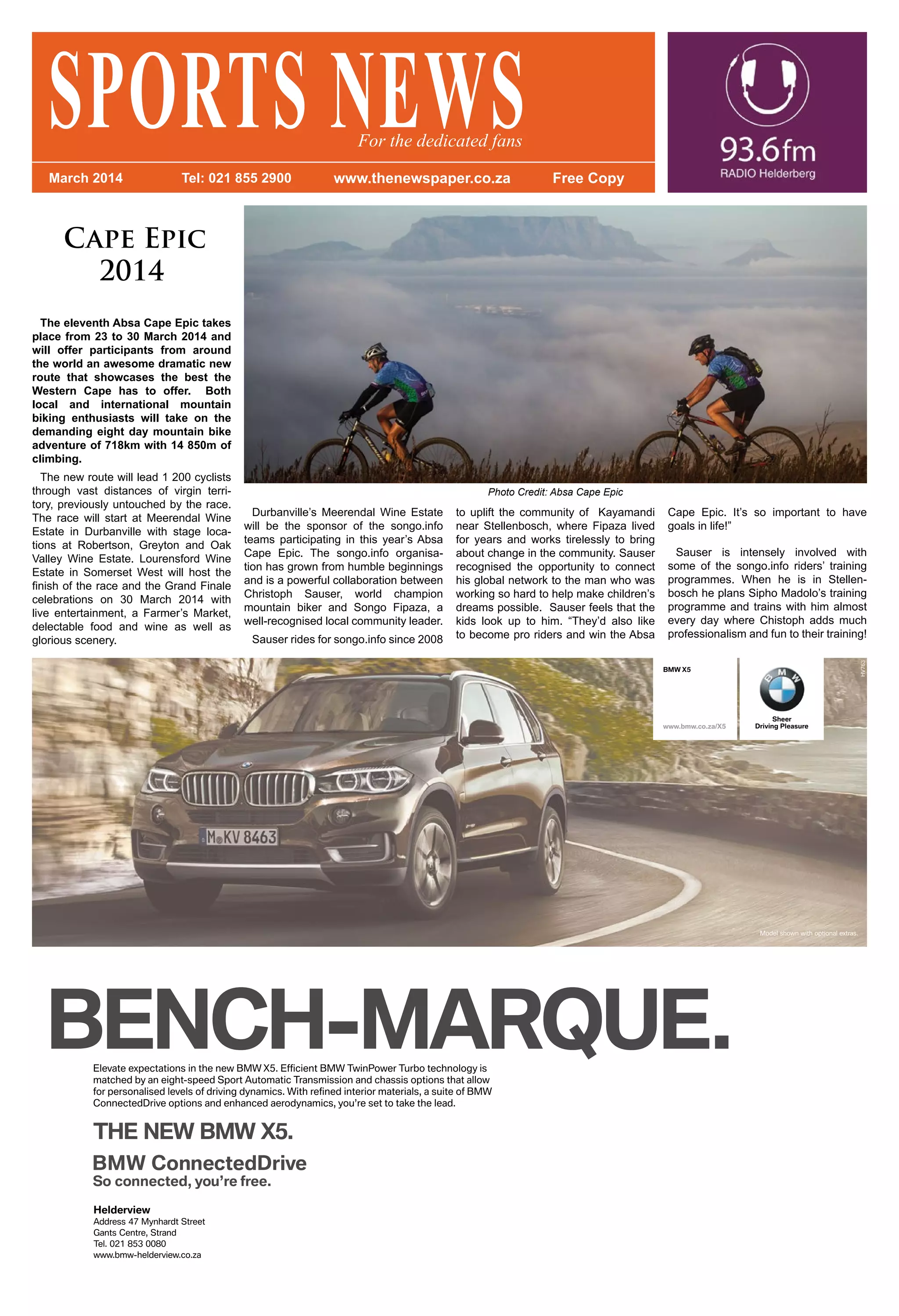 Cape Epic
2014
The eleventh Absa Cape Epic takes
place from 23 to 30 March 2014 and
will offer participants from around
the world an awesome dramatic new
route that showcases the best the
Western Cape has to offer. Both
local and international mountain
biking enthusiasts will take on the
demanding eight day mountain bike
adventure of 718km with 14 850m of
climbing.
The new route will lead 1 200 cyclists
through vast distances of virgin terri-
tory, previously untouched by the race.
The race will start at Meerendal Wine
Estate in Durbanville with stage loca-
tions at Robertson, Greyton and Oak
Valley Wine Estate. Lourensford Wine
Estate in Somerset West will host the
finish of the race and the Grand Finale
celebrations on 30 March 2014 with
live entertainment, a Farmer’s Market,
delectable food and wine as well as
glorious scenery.
BMW X5
www.bmw.co.za/X5
Sheer
Driving Pleasure
SPORTS NEWSMarch 2014 Tel: 021 855 2900 www.thenewspaper.co.za Free Copy
For the dedicated fans
Durbanville’s Meerendal Wine Estate
will be the sponsor of the songo.info
teams participating in this year’s Absa
Cape Epic. The songo.info organisa-
tion has grown from humble beginnings
and is a powerful collaboration between
Christoph Sauser, world champion
mountain biker and Songo Fipaza, a
well-recognised local community leader.
Sauser rides for songo.info since 2008
to uplift the community of Kayamandi
near Stellenbosch, where Fipaza lived
for years and works tirelessly to bring
about change in the community. Sauser
recognised the opportunity to connect
his global network to the man who was
working so hard to help make children’s
dreams possible. Sauser feels that the
kids look up to him. “They’d also like
to become pro riders and win the Absa
Cape Epic. It’s so important to have
goals in life!”
Sauser is intensely involved with
some of the songo.info riders’ training
programmes. When he is in Stellen-
bosch he plans Sipho Madolo’s training
programme and trains with him almost
every day where Chistoph adds much
professionalism and fun to their training!
Photo Credit: Absa Cape Epic
 