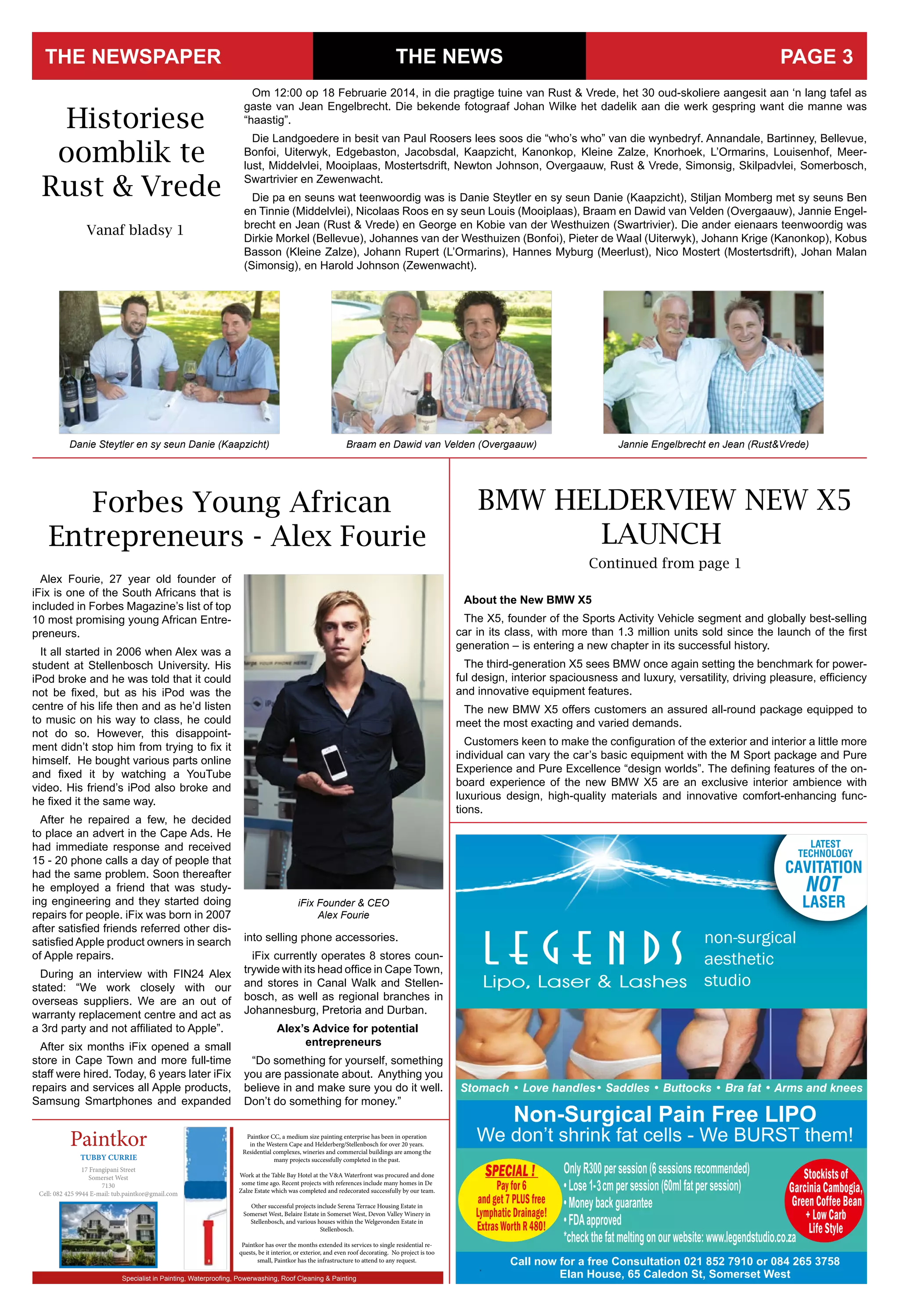 SPECIAL !
Payfor6
andget7PLUSfree
LymphaticDrainage!
ExtrasWorthR480!
Stockistsof
GarciniaCambogia,
GreenCoffeeBean
+LowCarb
LifeStyle
non-surgical
aesthetic
studio
THE NEWSTHE NEWSPAPER PAGE 3
Om 12:00 op 18 Februarie 2014, in die pragtige tuine van Rust & Vrede, het 30 oud-skoliere aangesit aan ‘n lang tafel as
gaste van Jean Engelbrecht. Die bekende fotograaf Johan Wilke het dadelik aan die werk gespring want die manne was
“haastig”.
Die Landgoedere in besit van Paul Roosers lees soos die “who’s who” van die wynbedryf. Annandale, Bartinney, Bellevue,
Bonfoi, Uiterwyk, Edgebaston, Jacobsdal, Kaapzicht, Kanonkop, Kleine Zalze, Knorhoek, L’Ormarins, Louisenhof, Meer-
lust, Middelvlei, Mooiplaas, Mostertsdrift, Newton Johnson, Overgaauw, Rust & Vrede, Simonsig, Skilpadvlei, Somerbosch,
Swartrivier en Zewenwacht.
Die pa en seuns wat teenwoordig was is Danie Steytler en sy seun Danie (Kaapzicht), Stiljan Momberg met sy seuns Ben
en Tinnie (Middelvlei), Nicolaas Roos en sy seun Louis (Mooiplaas), Braam en Dawid van Velden (Overgaauw), Jannie Engel-
brecht en Jean (Rust & Vrede) en George en Kobie van der Westhuizen (Swartrivier). Die ander eienaars teenwoordig was
Dirkie Morkel (Bellevue), Johannes van der Westhuizen (Bonfoi), Pieter de Waal (Uiterwyk), Johann Krige (Kanonkop), Kobus
Basson (Kleine Zalze), Johann Rupert (L’Ormarins), Hannes Myburg (Meerlust), Nico Mostert (Mostertsdrift), Johan Malan
(Simonsig), en Harold Johnson (Zewenwacht).
Historiese
oomblik te
Rust & Vrede
Vanaf bladsy 1
Jannie Engelbrecht en Jean (Rust&Vrede)Braam en Dawid van Velden (Overgaauw)Danie Steytler en sy seun Danie (Kaapzicht)
Paintkor CC, a medium size painting enterprise has been in operation
in the Western Cape and Helderberg/Stellenbosch for over 20 years.
Residential complexes, wineries and commercial buildings are among the
many projects successfully completed in the past.
Work at the Table Bay Hotel at the V&A Waterfront was procured and done
some time ago. Recent projects with references include many homes in De
Zalze Estate which was completed and redecorated successfully by our team.
Other successful projects include Serena Terrace Housing Estate in
Somerset West, Belaire Estate in Somerset West, Devon Valley Winery in
Stellenbosch, and various houses within the Welgevonden Estate in
Stellenbosch.
Paintkor has over the months extended its services to single residential re-
quests, be it interior, or exterior, and even roof decorating. No project is too
small, Paintkor has the infrastructure to attend to any request.
Paintkor
17 Frangipani Street
Somerset West
7130
Cell: 082 425 9944 E-mail: tub.paintkor@gmail.com
Specialist in Painting, Waterprooﬁng, Powerwashing, Roof Cleaning & Painting
TUBBY CURRIE
iFix Founder & CEO
Alex Fourie
Alex Fourie, 27 year old founder of
iFix is one of the South Africans that is
included in Forbes Magazine’s list of top
10 most promising young African Entre-
preneurs.
It all started in 2006 when Alex was a
student at Stellenbosch University. His
iPod broke and he was told that it could
not be fixed, but as his iPod was the
centre of his life then and as he’d listen
to music on his way to class, he could
not do so. However, this disappoint-
ment didn’t stop him from trying to fix it
himself. He bought various parts online
and fixed it by watching a YouTube
video. His friend’s iPod also broke and
he fixed it the same way.
After he repaired a few, he decided
to place an advert in the Cape Ads. He
had immediate response and received
15 - 20 phone calls a day of people that
had the same problem. Soon thereafter
he employed a friend that was study-
ing engineering and they started doing
repairs for people. iFix was born in 2007
after satisfied friends referred other dis-
satisfied Apple product owners in search
of Apple repairs.
During an interview with FIN24 Alex
stated: “We work closely with our
overseas suppliers. We are an out of
warranty replacement centre and act as
a 3rd party and not affiliated to Apple”.
After six months iFix opened a small
store in Cape Town and more full-time
staff were hired. Today, 6 years later iFix
repairs and services all Apple products,
Samsung Smartphones and expanded
into selling phone accessories.
iFix currently operates 8 stores coun-
trywide with its head office in Cape Town,
and stores in Canal Walk and Stellen-
bosch, as well as regional branches in
Johannesburg, Pretoria and Durban.
Alex’s Advice for potential
entrepreneurs
“Do something for yourself, something
you are passionate about. Anything you
believe in and make sure you do it well.
Don’t do something for money.”
Forbes Young African
Entrepreneurs - Alex Fourie
BMW HELDERVIEW NEW X5
LAUNCH
Continued from page 1
About the New BMW X5
The X5, founder of the Sports Activity Vehicle segment and globally best-selling
car in its class, with more than 1.3 million units sold since the launch of the first
generation – is entering a new chapter in its successful history.
The third-generation X5 sees BMW once again setting the benchmark for power-
ful design, interior spaciousness and luxury, versatility, driving pleasure, efficiency
and innovative equipment features.
The new BMW X5 offers customers an assured all-round package equipped to
meet the most exacting and varied demands.
Customers keen to make the configuration of the exterior and interior a little more
individual can vary the car’s basic equipment with the M Sport package and Pure
Experience and Pure Excellence “design worlds”. The defining features of the on-
board experience of the new BMW X5 are an exclusive interior ambience with
luxurious design, high-quality materials and innovative comfort-enhancing func-
tions.
 