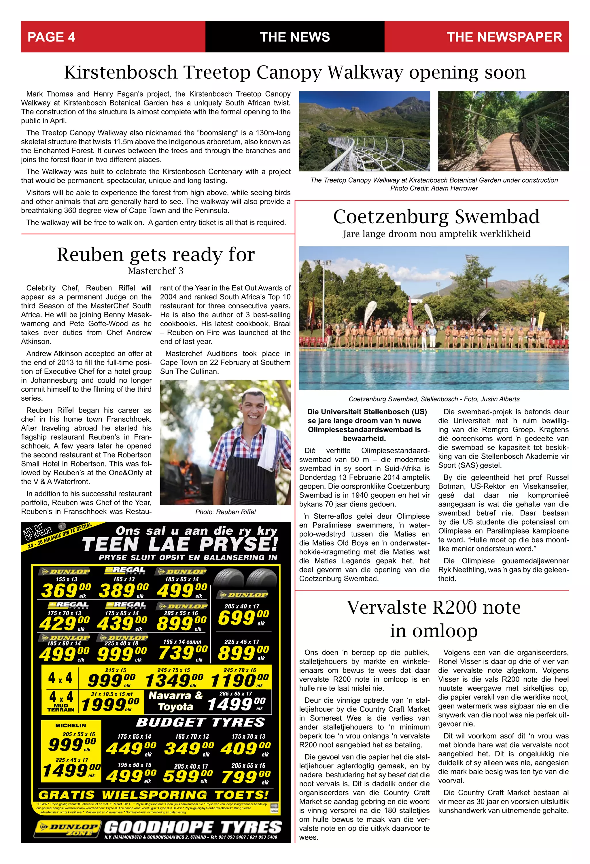 THE NEWS THE NEWSPAPERPAGE 4
Ons doen ‘n beroep op die publiek,
stalletjehouers by markte en winkele-
ienaars om bewus te wees dat daar
vervalste R200 note in omloop is en
hulle nie te laat mislei nie.
Deur die vinnige optrede van ‘n stal-
letjiehouer by die Country Craft Market
in Somerest Wes is die verlies van
ander stalletjiehouers to ‘n minimum
beperk toe ‘n vrou onlangs ‘n vervalste
R200 noot aangebied het as betaling.
Die gevoel van die papier het die stal-
letjiehouer agterdogtig gemaak, en by
nadere bestudering het sy besef dat die
noot vervals is. Dit is dadelik onder die
organiseerders van die Country Craft
Market se aandag gebring en die woord
is vinnig versprei na die 180 stalletjies
om hulle bewus te maak van die ver-
valste note en op die uitkyk daarvoor te
wees.
Vervalste R200 note
in omloop
Volgens een van die organiseerders,
Ronel Visser is daar op drie of vier van
die vervalste note afgekom. Volgens
Visser is die vals R200 note die heel
nuutste weergawe met sirkeltjies op,
die papier verskil van die werklike noot,
geen watermerk was sigbaar nie en die
snywerk van die noot was nie perfek uit-
gevoer nie.
Dit wil voorkom asof dit ‘n vrou was
met blonde hare wat die vervalste noot
aangebied het. Dit is ongelukkig nie
duidelik of sy alleen was nie, aangesien
die mark baie besig was ten tye van die
voorval.
Die Country Craft Market bestaan al
vir meer as 30 jaar en voorsien uitsluitlik
kunshandwerk van uitnemende gehalte.
31 Maart
Kirstenbosch Treetop Canopy Walkway opening soon
The Treetop Canopy Walkway at Kirstenbosch Botanical Garden under construction
Photo Credit: Adam Harrower
Mark Thomas and Henry Fagan's project, the Kirstenbosch Treetop Canopy
Walkway at Kirstenbosch Botanical Garden has a uniquely South African twist.
The construction of the structure is almost complete with the formal opening to the
public in April.
The Treetop Canopy Walkway also nicknamed the “boomslang” is a 130m-long
skeletal structure that twists 11.5m above the indigenous arboretum, also known as
the Enchanted Forest. It curves between the trees and through the branches and
joins the forest floor in two different places.
The Walkway was built to celebrate the Kirstenbosch Centenary with a project
that would be permanent, spectacular, unique and long lasting.
Visitors will be able to experience the forest from high above, while seeing birds
and other animals that are generally hard to see. The walkway will also provide a
breathtaking 360 degree view of Cape Town and the Peninsula.
The walkway will be free to walk on. A garden entry ticket is all that is required.
Reuben gets ready for
Masterchef 3
Celebrity Chef, Reuben Riffel will
appear as a permanent Judge on the
third Season of the MasterChef South
Africa. He will be joining Benny Masek-
wameng and Pete Goffe-Wood as he
takes over duties from Chef Andrew
Atkinson.
Andrew Atkinson accepted an offer at
the end of 2013 to fill the full-time posi-
tion of Executive Chef for a hotel group
in Johannesburg and could no longer
commit himself to the filming of the third
series.
Reuben Riffel began his career as
chef in his home town Franschhoek.
After traveling abroad he started his
flagship restaurant Reuben’s in Fran-
schhoek. A few years later he opened
the second restaurant at The Robertson
Small Hotel in Robertson. This was fol-
lowed by Reuben’s at the One&Only at
the V & A Waterfront.
In addition to his successful restaurant
portfolio, Reuben was Chef of the Year,
Reuben’s in Franschhoek was Restau-
rant of the Year in the Eat Out Awards of
2004 and ranked South Africa’s Top 10
restaurant for three consecutive years.
He is also the author of 3 best-selling
cookbooks. His latest cookbook, Braai
– Reuben on Fire was launched at the
end of last year.
Masterchef Auditions took place in
Cape Town on 22 February at Southern
Sun The Cullinan.
Die Universiteit Stellenbosch (US)
se jare lange droom van ŉ nuwe
Olimpiesestandaardswembad is
bewaarheid.
Dié verhitte Olimpiesestandaard-
swembad van 50 m – die modernste
swembad in sy soort in Suid-Afrika is
Donderdag 13 Februarie 2014 amptelik
geopen. Die oorspronklike Coetzenburg
Swembad is in 1940 geopen en het vir
bykans 70 jaar diens gedoen.
ŉ Sterre-aflos gelei deur Olimpiese
en Paralimiese swemmers, ŉ water-
polo-wedstryd tussen die Maties en
die Maties Old Boys en ŉ onderwater-
hokkie-kragmeting met die Maties wat
die Maties Legends gepak het, het
deel gevorm van die opening van die
Coetzenburg Swembad.
Die swembad-projek is befonds deur
die Universiteit met ŉ ruim bewillig-
ing van die Remgro Groep. Kragtens
dié ooreenkoms word ŉ gedeelte van
die swembad se kapasiteit tot beskik-
king van die Stellenbosch Akademie vir
Sport (SAS) gestel.
By die geleentheid het prof Russel
Botman, US-Rektor en Visekanselier,
gesê dat daar nie kompromieë
aangegaan is wat die gehalte van die
swembad betref nie. Daar bestaan
by die US studente die potensiaal om
Olimpiese en Paralimpiese kampioene
te word. “Hulle moet op die bes moont-
like manier ondersteun word.”
Die Olimpiese gouemedaljewenner
Ryk Neethling, was ŉ gas by die geleen-
theid.
Coetzenburg Swembad
Jare lange droom nou amptelik werklikheid
Coetzenburg Swembad, Stellenbosch - Foto, Justin Alberts
Photo: Reuben Riffel
 