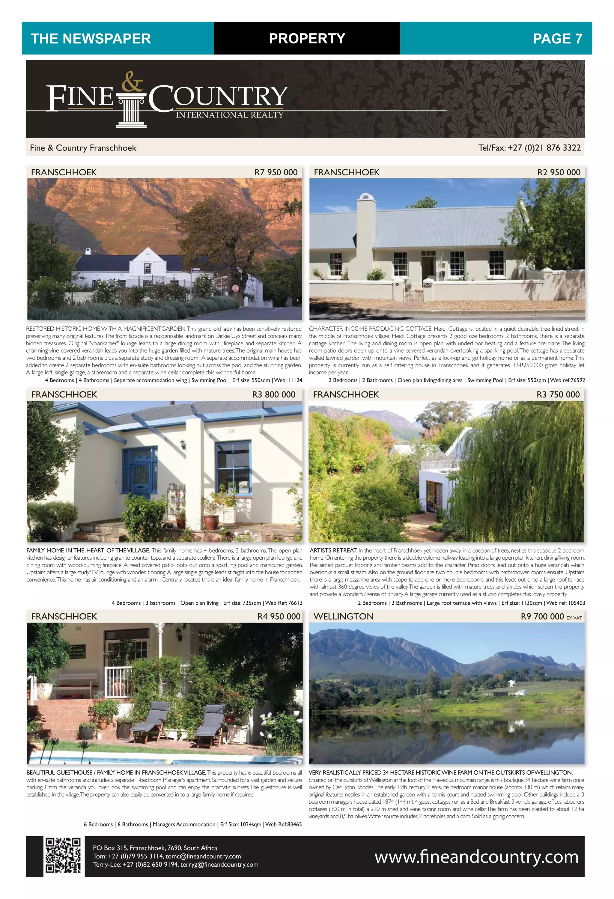 Tel/Fax: +27 (0)21 876 3322Fine & Country Franschhoek
PO Box 315, Franschhoek, 7690, South Africa
Tom: +27 (0)79 955 3114, tomc@fineandcountry.com
Terry-Lee: +27 (0)82 650 9194, terryg@fineandcountry.com
FRANSCHHOEK R3 800 000 FRANSCHHOEK R3 750 000
FAMILY HOME IN THE HEART OF THEVILLAGE. This family home has 4 bedrooms, 3 bathrooms.The open plan
kitchen has designer features including granite counter tops,and a separate scullery. There is a large open plan lounge and
dining room with wood-burning fireplace.A reed covered patio looks out onto a sparkling pool and manicured garden.
Upstairs offers a large study/TV lounge with wooden flooring.A large single garage leads straight into the house for added
convenience.This home has air-conditioning and an alarm. Centrally located this is an ideal family home in Franschhoek.
4 Bedrooms | 3 bathrooms | Open plan living | Erf size: 725sqm | Web Ref: 76613
ARTISTS RETREAT. In the heart of Franschhoek yet hidden away in a cocoon of trees, nestles this spacious 2 bedroom
home.On entering the property there is a double volume hallway leading into a large open plan kitchen,dining/living room.
Reclaimed parquet flooring and timber beams add to the character. Patio doors lead out onto a huge verandah which
overlooks a small stream.Also on the ground floor are two double bedrooms with bath/shower rooms ensuite. Upstairs
there is a large mezzanine area with scope to add one or more bedroooms, and this leads out onto a large roof terrace
with almost 360 degree views of the valley.The garden is filled with mature trees and shrubs which screen the property
and provide a wonderful sense of privacy.A large garage currently used as a studio completes this lovely property.
2 Bedrooms | 2 Bathrooms | Large roof terrace with views | Erf size: 1130sqm | Web ref: 105403
FRANSCHHOEK R4 950 000
BEAUTIFUL GUESTHOUSE / FAMILY HOME IN FRANSCHHOEKVILLAGE.This property has 6 beautiful bedrooms all
with en-suite bathrooms and includes a separate 1-bedroom Manager's apartment. Surrounded by a vast garden and secure
parking. From the veranda you over look the swimming pool and can enjoy the dramatic sunsets.The guesthouse is well
established in the village.The property can also easily be converted in to a large family home if required.
6 Bedrooms | 6 Bathrooms | Managers Accommodation | Erf Size: 1034sqm | Web Ref:83465
WELLINGTON R9 700 000 EX VAT
VERY REALISTICALLY PRICED 34 HECTARE HISTORICWINE FARM ONTHE OUTSKIRTS OFWELLINGTON.
Situated on the outskirts ofWellington at the foot of the Hawequa mountain range is this boutique 34 hectare wine farm once
owned by Cecil John Rhodes.The early 19th century 2 en-suite bedroom manor house (approx 330 m) which retains many
original features nestles in an established garden with a tennis court and heated swimming pool. Other buildings include a 3
bedroom managers house dated 1874 (144 m),4 guest cottages run as a Bed and Breakfast,3 vehicle garage,offices,labourers
cottages (300 m in total) a 210 m shed and wine tasting room and wine cellar.The farm has been planted to about 12 ha
vineyards and 0,5 ha olives.Water source includes 2 boreholes and a dam.Sold as a going concern.
CHARACTER INCOME PRODUCING COTTAGE. Heidi Cottage is located in a quiet desirable tree lined street in
the middle of Franschhoek village. Heidi Cottage presents 2 good size bedrooms, 2 bathrooms.There is a separate
cottage kitchen.The living and dining room is open plan with underfloor heating and a feature fire-place.The living
room patio doors open up onto a vine covered verandah overlooking a sparkling pool.The cottage has a separate
walled lawned garden with mountain views. Perfect as a lock-up and go holiday home or as a permanent home.This
property is currently run as a self catering house in Franschhoek and it generates +/-R250,000 gross holiday let
income per year.
2 Bedrooms | 2 Bathrooms | Open plan living/dining area | Swimming Pool | Erf size: 550sqm | Web ref:76592
FRANSCHHOEK R2 950 000
RESTORED HISTORIC HOME WITH A MAGNIFICENTGARDEN.This grand old lady has been sensitively restored
preserving many original features.The front facade is a recognisable landmark on Dirkie Uys Street and conceals many
hidden treasures. Original "voorkamer" lounge leads to a large dining room with fireplace and separate kitchen. A
charming vine-covered verandah leads you into the huge garden filled with mature trees.The original main house has
two bedrooms and 2 bathrooms plus a separate study and dressing room. A separate accommodation wing has been
added to create 2 separate bedrooms with en-suite bathrooms looking out across the pool and the stunning garden.
A large loft, single garage, a storeroom and a separate wine cellar complete this wonderful home.
4 Bedrooms | 4 Bathrooms | Seperate accommodation wing | Swimming Pool | Erf size: 550sqm | Web: 11124
FRANSCHHOEK R7 950 000
PROPERTYTHE NEWSPAPER PAGE 7
 