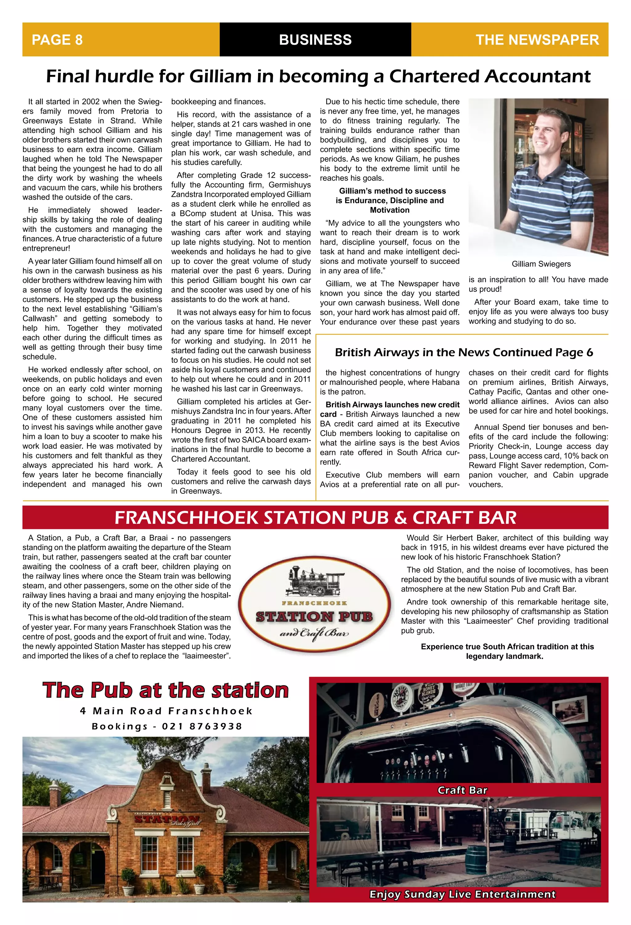 BUSINESS THE NEWSPAPERPAGE 8
FRANSCHHOEK STATION PUB & CRAFT BAR
A Station, a Pub, a Craft Bar, a Braai - no passengers
standing on the platform awaiting the departure of the Steam
train, but rather, passengers seated at the craft bar counter
awaiting the coolness of a craft beer, children playing on
the railway lines where once the Steam train was bellowing
steam, and other passengers, some on the other side of the
railway lines having a braai and many enjoying the hospital-
ity of the new Station Master, Andre Niemand.
This is what has become of the old-old tradition of the steam
of yester year. For many years Franschhoek Station was the
centre of post, goods and the export of fruit and wine. Today,
the newly appointed Station Master has stepped up his crew
and imported the likes of a chef to replace the “laaimeester”.
Final hurdle for Gilliam in becoming a Chartered Accountant
It all started in 2002 when the Swieg-
ers family moved from Pretoria to
Greenways Estate in Strand. While
attending high school Gilliam and his
older brothers started their own carwash
business to earn extra income. Gilliam
laughed when he told The Newspaper
that being the youngest he had to do all
the dirty work by washing the wheels
and vacuum the cars, while his brothers
washed the outside of the cars.
He immediately showed leader-
ship skills by taking the role of dealing
with the customers and managing the
finances. A true characteristic of a future
entrepreneur!
A year later Gilliam found himself all on
his own in the carwash business as his
older brothers withdrew leaving him with
a sense of loyalty towards the existing
customers. He stepped up the business
to the next level establishing “Gilliam’s
Callwash” and getting somebody to
help him. Together they motivated
each other during the difficult times as
well as getting through their busy time
schedule.
He worked endlessly after school, on
weekends, on public holidays and even
once on an early cold winter morning
before going to school. He secured
many loyal customers over the time.
One of these customers assisted him
to invest his savings while another gave
him a loan to buy a scooter to make his
work load easier. He was motivated by
his customers and felt thankful as they
always appreciated his hard work. A
few years later he become financially
independent and managed his own
bookkeeping and finances.
His record, with the assistance of a
helper, stands at 21 cars washed in one
single day! Time management was of
great importance to Gilliam. He had to
plan his work, car wash schedule, and
his studies carefully.
After completing Grade 12 success-
fully the Accounting firm, Germishuys
Zandstra Incorporated employed Gilliam
as a student clerk while he enrolled as
a BComp student at Unisa. This was
the start of his career in auditing while
washing cars after work and staying
up late nights studying. Not to mention
weekends and holidays he had to give
up to cover the great volume of study
material over the past 6 years. During
this period Gilliam bought his own car
and the scooter was used by one of his
assistants to do the work at hand.
It was not always easy for him to focus
on the various tasks at hand. He never
had any spare time for himself except
for working and studying. In 2011 he
started fading out the carwash business
to focus on his studies. He could not set
aside his loyal customers and continued
to help out where he could and in 2011
he washed his last car in Greenways.
Gilliam completed his articles at Ger-
mishuys Zandstra Inc in four years. After
graduating in 2011 he completed his
Honours Degree in 2013. He recently
wrote the first of two SAICA board exam-
inations in the final hurdle to become a
Chartered Accountant.
Today it feels good to see his old
customers and relive the carwash days
in Greenways.
Due to his hectic time schedule, there
is never any free time, yet, he manages
to do fitness training regularly. The
training builds endurance rather than
bodybuilding, and disciplines you to
complete sections within specific time
periods. As we know Giliam, he pushes
his body to the extreme limit until he
reaches his goals.
Gilliam’s method to success
is Endurance, Discipline and
Motivation
“My advice to all the youngsters who
want to reach their dream is to work
hard, discipline yourself, focus on the
task at hand and make intelligent deci-
sions and motivate yourself to succeed
in any area of life.”
Gilliam, we at The Newspaper have
known you since the day you started
your own carwash business. Well done
son, your hard work has almost paid off.
Your endurance over these past years
Enjoy Sunday Live Entertainment
The Pub at the station
4 M a i n R o a d F r a n s c h h o e k
B o o k i n g s - 0 2 1 8 7 6 3 9 3 8
Craft Bar
Gilliam Swiegers
is an inspiration to all! You have made
us proud!
After your Board exam, take time to
enjoy life as you were always too busy
working and studying to do so.
British Airways in the News Continued Page 6
Would Sir Herbert Baker, architect of this building way
back in 1915, in his wildest dreams ever have pictured the
new look of his historic Franschhoek Station?
The old Station, and the noise of locomotives, has been
replaced by the beautiful sounds of live music with a vibrant
atmosphere at the new Station Pub and Craft Bar.
Andre took ownership of this remarkable heritage site,
developing his new philosophy of craftsmanship as Station
Master with this “Laaimeester” Chef providing traditional
pub grub.
Experience true South African tradition at this
legendary landmark.
the highest concentrations of hungry
or malnourished people, where Habana
is the patron.
British Airways launches new credit
card - British Airways launched a new
BA credit card aimed at its Executive
Club members looking to capitalise on
what the airline says is the best Avios
earn rate offered in South Africa cur-
rently.
Executive Club members will earn
Avios at a preferential rate on all pur-
chases on their credit card for flights
on premium airlines, British Airways,
Cathay Pacific, Qantas and other one-
world alliance airlines. Avios can also
be used for car hire and hotel bookings.
Annual Spend tier bonuses and ben-
efits of the card include the following:
Priority Check-in, Lounge access day
pass, Lounge access card, 10% back on
Reward Flight Saver redemption, Com-
panion voucher, and Cabin upgrade
vouchers.
 