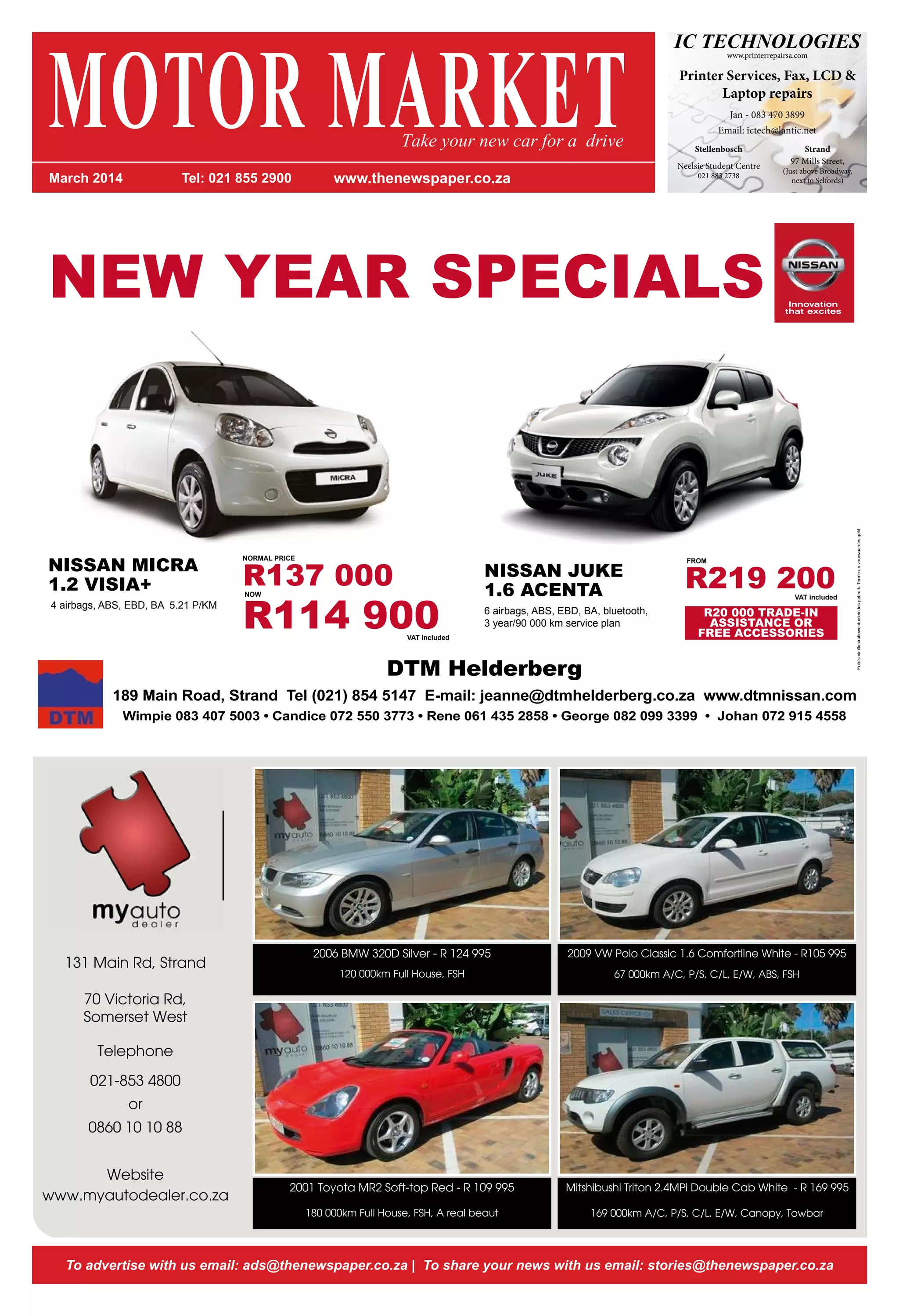 IC TECHNOLOGIESwww.printerrepairsa.com
Printer Services, Fax, LCD &
Laptop repairs
Jan - 083 470 3899
Email: ictech@lantic.net
97 Mills Street,
(Just above Broadway,
next to Selfords)
Strand
Neelsie Student Centre
021 883 2738
Stellenbosch
131 Main Rd, Strand
70 Victoria Rd,
Somerset West
Telephone
021-853 4800
or
0860 10 10 88
Website
www.myautodealer.co.za
2006 BMW 320D Silver - R 124 995
120 000km Full House, FSH
2001 Toyota MR2 Soft-top Red - R 109 995
180 000km Full House, FSH, A real beaut
2009 VW Polo Classic 1.6 Comfortline White - R105 995
67 000km A/C, P/S, C/L, E/W, ABS, FSH
Mitshibushi Triton 2.4MPi Double Cab White - R 169 995
169 000km A/C, P/S, C/L, E/W, Canopy, Towbar
To advertise with us email: ads@thenewspaper.co.za | To share your news with us email: stories@thenewspaper.co.za
MOTOR MARKETMarch 2014 Tel: 021 855 2900 www.thenewspaper.co.za
Take your new car for a drive
NEW YEAR SPECIALS
Foto‘svirillustratiewedoeleindesgebruik.Termeenvoorwaardesgeld.
NORMAL PRICE
R137 000NOW
R114 900VAT included
NISSAN MICRA
1.2 VISIA+
4 airbags, ABS, EBD, BA 5.21 P/KM
NISSAN JUKE
1.6 ACENTA
6 airbags, ABS, EBD, BA, bluetooth,
3 year/90 000 km service plan
R20 000 TRADE-IN
ASSISTANCE OR
FREE ACCESSORIES
DTM Helderberg
189 Main Road, Strand Tel (021) 854 5147 E-mail: jeanne@dtmhelderberg.co.za www.dtmnissan.com
Wimpie 083 407 5003 • Candice 072 550 3773 • Rene 061 435 2858 • George 082 099 3399 • Johan 072 915 4558
FROM
R219 200VAT included
 