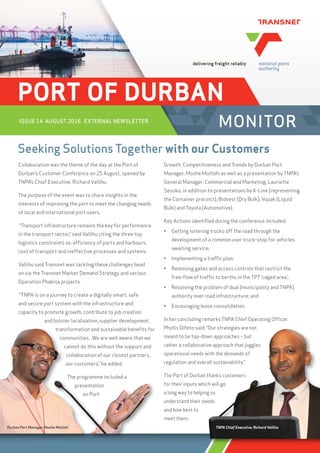 PORT OF DURBAN
MONITORISSUE 14 AUGUST 2016 EXTERNAL NEWSLETTER
Seeking Solutions Together with our Customers
Collaboration was the theme of the day at the Port of
Durban’s Customer Conference on 25 August, opened by
TNPA’s Chief Executive, Richard Vallihu.
The purpose of the event was to share insights in the
interests of improving the port to meet the changing needs
of local and international port users.
“Transport infrastructure remains the key for performance
in the transport sector,” said Vallihu citing the three top
logistics constraints as: efﬁciency of ports and harbours,
cost of transport and ineffective processes and systems.
Vallihu said Transnet was tackling these challenges head
on via the Transnet Market Demand Strategy and various
Operation Phakisa projects.
“TNPA is on a journey to create a digitally smart, safe
and secure port system with the infrastructure and
capacity to promote growth, contribute to job creation
and bolster localisation, supplier development,
transformation and sustainable beneﬁts for
communities. We are well aware that we
cannot do this without the support and
collaboration of our closest partners,
our customers,” he added.
The programme included a
presentation
on Port
Growth, Competitiveness and Trends by Durban Port
Manager, Moshe Motlohi as well as a presentation by TNPA’s
General Manager: Commercial and Marketing, Lauriette
Sesoko, in addition to presentations by K-Line (representing
the Container precinct), Bidvest (Dry Bulk), Vopak (Liquid
Bulk) and Toyota (Automotive).
Key Actions identiﬁed during the conference included:
• Getting loitering trucks off the road through the
development of a common user truck-stop for vehicles
awaiting service;
• Implementing a trafﬁc plan;
• Removing gates and access controls that restrict the
free-ﬂow of trafﬁc to berths in the TPT ‘caged area’;
• Resolving the problem of dual (municipality and TNPA)
authority over road infrastructure; and
• Encouraging lease consolidation.
In her concluding remarks TNPA Chief Operating Ofﬁcer,
Phyllis Difeto said: “Our strategies are not
meant to be top-down approaches – but
rather a collaborative approach that juggles
operational needs with the demands of
regulation and overall sustainability.”
The Port of Durban thanks customers
for their inputs which will go
a long way to helping us
understand their needs
and how best to
meet them.
transformation and sustainable beneﬁts for
communities. We are well aware that we
cannot do this without the support and
collaboration of our closest partners,
our customers,” he added.
The programme included a
presentation
on Port
Our strategies are not
wn approaches – but
ve approach that juggles
with the demands of
all sustainability.”
thanks customers
h will go
g us
eds
 