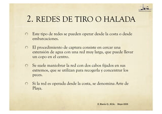 2. REDES DE TIRO O HALADA
Este tipo de redes se pueden operar desde la costa o desde
embarcaciones.
El procedimiento de captura consiste en cercar una
extensión de agua con una red muy larga, que puede llevar
un copo en el centro.
Se suele maniobrar la red con dos cabos fijados en sus
extremos, que se utilizan para recogerla y concentrar los
peces.
Si la red es operada desde la costa, se denomina Arte de
Playa.
E. Blacio G., M.Sc. Mayo 2009
 