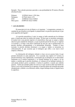 Enrique Blacio G., M.Sc.
6/22/09
10
Ejemplo: Para calcular presiones parciales a una profundidad de 50 metros (Presión
absoluta=6 atm):
Oxígeno: (0.209)(6 Atm)= 1.254 Atm.
Nitrogeno: (0.79)(6 Atm)= 4.74
CO2: (0.0003)(6 Atm)= 0.0018
Otros gases: (0.0007)(6 Atm)= 0.0042
3. LEY DE HENRY:
El enunciado de la ley de Henry es el siguiente: "a temperatura constante, la
cantidad de gas disuelta en un líquido es proporcional a la presión ejercida por el gas
en la superficie del líquido".
A la presión atmosférica (1 atm), la sangre se halla saturada por los distintos
gases, al igual que todos los tejidos del cuerpo. El buzo que se encuentra sumergido,
al respirar aire a una presión superior a la atmosférica, hace que su sangre y tejidos
absorvan gran cantidad de nitrógeno, ya que la presión parcial de éste gas es superior
a la normal, y se llega a una nueva saturación de éste gas, que es proporcional a la
presión absoluta correspondiente a la profundidad alcanzada. Cuando el buzo
asciende, la presión absoluta disminuye y su sangre y tejidos se encuentran en
sobresaturación, lo que ocasiona que el nitrógeno que sobra a ese nuevo nivel
empieze a liberarse.
La eliminación del nitrógeno sobrante se hace con un ascenso lento, lo que
permite eliminarlo en cada espiración. Si se asciende muy rápido (>17 m/min), la
presión disminuye muy rápidamente, ocasionando que el nitrógeno no se intercambie
totalmente en el sistema respiratorio, y se forman burbujas en la sangre y en los
tejidos; a medida que la presión disminuye, el volumen de las burbujas aumenta, lo
cual puede producir graves accidentes e incluso la parálisis o muerte por embolia
gaseosa. Tomar por ejemplo gráfico de esta Ley lo que sucede al abrir una botella de
refesco, en la cual al momento de la apertura, la presión dentro de la botella desciende
abruptamente y debido a esa diferencia súbita, surgen burbujas desde el líquido hacia
la superficie.
 