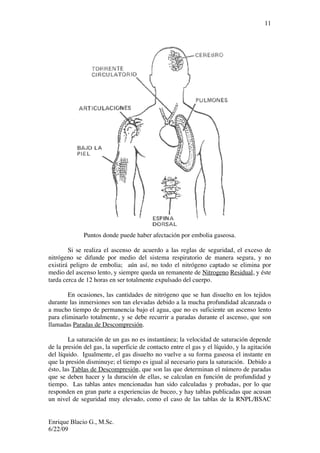 Enrique Blacio G., M.Sc.
6/22/09
11
Puntos donde puede haber afectación por embolia gaseosa.
Si se realiza el ascenso de acuerdo a las reglas de seguridad, el exceso de
nitrógeno se difunde por medio del sistema respiratorio de manera segura, y no
existirá peligro de embolia; aún así, no todo el nitrógeno captado se elimina por
medio del ascenso lento, y siempre queda un remanente de Nitrogeno Residual, y éste
tarda cerca de 12 horas en ser totalmente expulsado del cuerpo.
En ocasiones, las cantidades de nitrógeno que se han disuelto en los tejidos
durante las inmersiones son tan elevadas debido a la mucha profundidad alcanzada o
a mucho tiempo de permanencia bajo el agua, que no es suficiente un ascenso lento
para eliminarlo totalmente, y se debe recurrir a paradas durante el ascenso, que son
llamadas Paradas de Descompresión.
La saturación de un gas no es instantánea; la velocidad de saturación depende
de la presión del gas, la superficie de contacto entre el gas y el líquido, y la agitación
del líquido. Igualmente, el gas disuelto no vuelve a su forma gaseosa el instante en
que la presión disminuye; el tiempo es igual al necesario para la saturación. Debido a
ésto, las Tablas de Descompresión, que son las que determinan el número de paradas
que se deben hacer y la duración de ellas, se calculan en función de profundidad y
tiempo. Las tablas antes mencionadas han sido calculadas y probadas, por lo que
responden en gran parte a experiencias de buceo, y hay tablas publicadas que acusan
un nivel de seguridad muy elevado, como el caso de las tablas de la RNPL/BSAC
 
