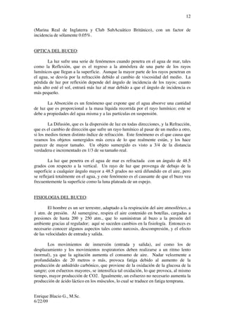 Enrique Blacio G., M.Sc.
6/22/09
12
(Marina Real de Inglaterra y Club SubAcuático Británico), con un factor de
incidencia de sólamente 0.05%.
OPTICA DEL BUCEO:
La luz sufre una serie de fenómenos cuando penetra en el agua de mar, tales
como la Reflexión, que es el regreso a la atmósfera de una parte de los rayos
lumínicos que llegan a la superficie. Aunque la mayor parte de los rayos penetran en
el agua, se desvía por la refracción debido al cambio de viscosidad del medio. La
pérdida de luz por reflexión depende del ángulo de incidencia de los rayos; cuanto
más alto esté el sol, entrará más luz al mar debido a que el ángulo de incidencia es
más pequeño.
La Absorción es un fenómeno que expone que el agua absorve una cantidad
de luz que es proporcional a la masa líquida recorrida por el rayo lumínico; este se
debe a propiedades del agua misma y a las partículas en suspensión.
La Difusión, que es la dispersión de luz en todas direcciones, y la Refracción,
que es el cambio de dirección que sufre un rayo lumínico al pasar de un medio a otro,
si los medios tienen distinto índice de refracción. Este fenómeno es el que causa que
veamos los objetos sumergidos más cerca de lo que realmente están, y los hace
parecer de mayor tamaño. Un objeto sumergido es visto a 3/4 de la distancia
verdadera e incrementado en 1/3 de su tamaño real.
La luz que penetra en el agua de mar es refractada con un ángulo de 48.5
grados con respecto a la vertical. Un rayo de luz que provenga de debajo de la
superficie a cualquier ángulo mayor a 48.5 grados no será difundido en el aire, pero
se reflejará totalmente en el agua, y este fenómeno es el causante de que el buzo vea
frecuentemente la superficie como la luna plateada de un espejo.
FISIOLOGIA DEL BUCEO:
El hombre es un ser terrestre, adaptado a la respiración del aire atmosférico, a
1 atm. de presión. Al sumergirse, respira el aire contenido en botellas, cargadas a
presiones de hasta 200 y 250 atm., que lo suministran al buzo a la presión del
ambiente gracias al regulador; aquí se suceden cambios en la fisiología. Entonces es
necesario conocer algunos aspectos tales como narcosis, descompresión, y el efecto
de las velocidades de entrada y salida.
Los movimientos de inmersión (entrada y salida), así como los de
desplazamiento y los movimientos respiratorios deben realizarse a un ritmo lento
(normal), ya que la agitación aumenta el consumo de aire. Nadar velozmente a
profundidades de 20 metros o más, provoca fatiga debido al aumento de la
producción de anhidrido carbónico, que proviene de la oxidación de la glucosa de la
sangre; con esfuerzos mayores, se intensifica tal oxidación, lo que provoca, al mismo
tiempo, mayor producción de CO2. Igualmente, un esfuerzo no necesario aumenta la
producción de ácido láctico en los músculos, lo cual se traduce en fatiga temprana.
 