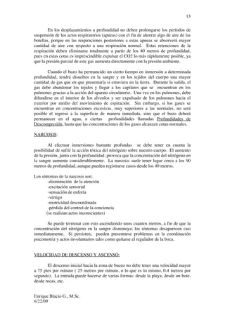 Enrique Blacio G., M.Sc.
6/22/09
13
En los desplazamientos a profundidad no deben prolongarse los períodos de
suspensión de los actos respiratorios (apneas) con el fin de ahorrar algo de aire de las
botellas, porque en las respiraciones posteriores a estas apneas se absorverá mayor
cantidad de aire con respecto a una respiración normal. Estas retenciones de la
respiración deben eliminarse totalmente a partir de los 40 metros de profundidad,
pues en estas cotas es imprescindible expulsar el CO2 lo más rápidamente posible, ya
que la presión parcial de este gas aumenta directamente con la presión ambiente.
Cuando el buzo ha permancido un cierto tiempo en inmersión a determinada
profundidad, tendrá disueltos en la sangre y en los tejidos del cuerpo una mayor
cantidad de gas que en que presentaría si estuviera en la tierra. Durante la salida, el
gas debe abandonar los tejidos y llegar a los capilares que se encuentran en los
pulmones gracias a la acción del aparato circulatorio. Una vez en los pulmones, debe
difundirse en el interior de los alveolos y ser expulsado de los pulmones hacia el
exterior por medio del movimiento de espiración. Sin embargo, si los gases se
encuentran en concentraciones excesivas, muy superiores a las normales, no será
posible el regreso a la superficie de manera inmediata, sino que el buzo deberá
permanecer en el agua, a ciertas profundidades llamadas Profundidades de
Descompresión, hasta que las concentraciones de los gases alcanzen cotas normales.
NARCOSIS:
Al efectuar inmersiones bastante profundas se debe tener en cuenta la
posibilidad de sufrir la acción tóxica del nitrógeno sobre nuestro cuerpo. El aumento
de la presión, junto con la profundidad, provoca que la concentración del nitrógeno en
la sangre aumente considerablemente. La narcosis suele tener lugar cerca a los 90
metros de profundidad, aunque pueden registrarse casos desde los 40 metros.
Los síntomas de la narcosis son:
-disminución de la atención
-excitación sensorial
-sensación de euforia
-vértigo
-motricidad descoordinada
-pérdida del control de la conciencia
(se realizan actos inconscientes)
Se puede terminar con esto ascendiendo unos cuantos metros, a fin de que la
concentración del nitrógeno en la sangre disminuya; los síntomas desaparecen casi
inmediatamente. Si persisten, pueden presentarse problemas en la coordinación
psicomotriz y actos involuntarios tales como quitarse el regulador de la boca.
VELOCIDAD DE DESCENSO Y ASCENSO:
El descenso inicial hacia la zona de buceo no debe tener una velocidad mayor
a 75 pies por minuto ( 25 metros por minuto, o lo que es lo mismo, 0.4 metros por
segundo). La entrada puede hacerse de varias formas: desde la playa, desde un bote,
desde rocas, etc.
 