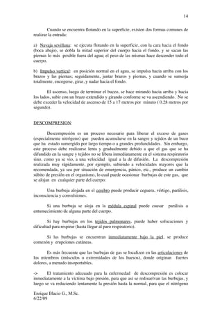 Enrique Blacio G., M.Sc.
6/22/09
14
Cuando se encuentra flotando en la superficie, existen dos formas comunes de
realizar la entrada:
a) Navaja sevillana: se ejecuta flotando en la superficie, con la cara hacia el fondo
(boca abajo), se dobla la mitad superior del cuerpo hacia el fondo, y se sacan las
piernas lo más posible fuera del agua; el peso de las mismas hace descender todo el
cuerpo.
b) Impulso vertical: en posición normal en el agua, se impulsa hacia arriba con los
brazos y las piernas; seguidamente, juntar brazos y piernas, y cuando se sumerja
totalmente, encogerse, girar, y nadar hacia el fondo.
El ascenso, luego de terminar el buceo, se hace mirando hacia arriba y hacia
los lados, subir con un brazo extendido y girando conforme se va ascendiendo. No se
debe exceder la velocidad de ascenso de 15 a 17 metros por minuto ( 0.28 metros por
segundo).
DESCOMPRESION:
Descompresión es un proceso necesario para liberar el exceso de gases
(especialmente nitrógeno) que pueden acumularse en la sangre y tejidos de un buzo
que ha estado sumergido por largo tiempo o a grandes profundidades. Sin embargo,
este proceso debe realizarse lenta y gradualmente debido a que el gas que se ha
difundido en la sangre y tejidos no se libera inmediatamente en el sistema respiratorio
sino, como ya se vio, a una velocidad igual a la de difusión. La descompresión
realizada muy rápidamente, por ejemplo, subiendo a velocidades mayores que la
recomendada, ya sea por situación de emergencia, pánico, etc., produce un cambio
súbito de presión en el organismo, lo cual puede ocasionar burbujas de este gas, que
se alojan en cualquier parte del cuerpo:
Una burbuja alojada en el cerebro puede producir ceguera, vértigo, parálisis,
inconsciencia y convulsiones.
Si una burbuja se aloja en la médula espinal puede causar parálisis o
entumecimiento de alguna parte del cuerpo.
Si hay burbujas en los tejidos pulmonares, puede haber sofocaciones y
dificultad para respirar (hasta llegar al paro respiratorio).
Si las burbujas se encuentran inmediatamente bajo la piel, se produce
comezón y erupciones cutáneas.
Es más frecuente que las burbujas de gas se localizen en las articulaciones de
los miembros (músculos o extremidades de los huesos), donde originan fuertes
dolores, a menudo insoportables.
-> El tratamiento adecuado para la enfermedad de descompresión es colocar
inmediatamente a la víctima bajo presión, para que así se redisuelvan las burbujas, y
luego se va reduciendo lentamente la presión hasta la normal, para que el nitrógeno
 