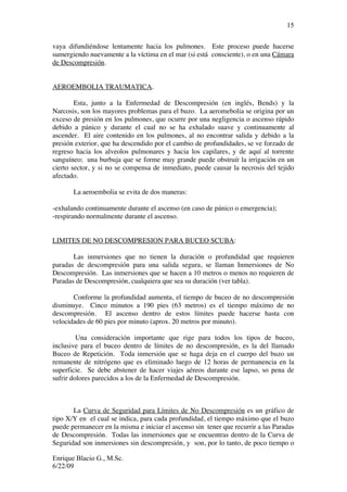 Enrique Blacio G., M.Sc.
6/22/09
15
vaya difundiéndose lentamente hacia los pulmones. Este proceso puede hacerse
sumergiendo nuevamente a la víctima en el mar (si está consciente), o en una Cámara
de Descompresión.
AEROEMBOLIA TRAUMATICA.
Esta, junto a la Enfermedad de Descompresión (en inglés, Bends) y la
Narcosis, son los mayores problemas para el buzo. La aeromebolia se origina por un
exceso de presión en los pulmones, que ocurre por una negligencia o ascenso rápido
debido a pánico y durante el cual no se ha exhalado suave y continuamente al
ascender. El aire contenido en los pulmones, al no encontrar salida y debido a la
presión exterior, que ha descendido por el cambio de profundidades, se ve forzado de
regreso hacia los alveolos pulmonares y hacia los capilares, y de aquí al torrente
sanguíneo; una burbuja que se forme muy grande puede obstruír la irrigación en un
cierto sector, y si no se compensa de inmediato, puede causar la necrosis del tejido
afectado.
La aeroembolia se evita de dos maneras:
-exhalando continuamente durante el ascenso (en caso de pánico o emergencia);
-respirando normalmente durante el ascenso.
LIMITES DE NO DESCOMPRESION PARA BUCEO SCUBA:
Las inmersiones que no tienen la duración o profundidad que requieren
paradas de descompresión para una salida segura, se llaman Inmersiones de No
Descompresión. Las inmersiones que se hacen a 10 metros o menos no requieren de
Paradas de Descompresión, cualquiera que sea su duración (ver tabla).
Conforme la profundidad aumenta, el tiempo de buceo de no descompresión
disminuye. Cinco minutos a 190 pies (63 metros) es el tiempo máximo de no
descompresión. El ascenso dentro de estos límites puede hacerse hasta con
velocidades de 60 pies por minuto (aprox. 20 metros por minuto).
Una consideración importante que rige para todos los tipos de buceo,
inclusive para el buceo dentro de límites de no descompresión, es la del llamado
Buceo de Repetición. Toda inmersión que se haga deja en el cuerpo del buzo un
remanente de nitrógeno que es eliminado luego de 12 horas de permanencia en la
superficie. Se debe abstener de hacer viajes aéreos durante ese lapso, so pena de
sufrir dolores parecidos a los de la Enfermedad de Descompresión.
La Curva de Seguridad para Límites de No Descompresión es un gráfico de
tipo X/Y en el cual se indica, para cada profundidad, el tiempo máximo que el buzo
puede permanecer en la misma e iniciar el ascenso sin tener que recurrir a las Paradas
de Descompresión. Todas las inmersiones que se encuentras dentro de la Curva de
Seguridad son inmersiones sin descompresión, y son, por lo tanto, de poco tiempo o
 