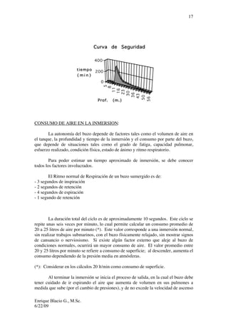 Enrique Blacio G., M.Sc.
6/22/09
17
5
8
11
16
23
30
36
43
50
56
Prof. (m.)
0
200
400
tiempo
( m i n )
Curva de Seguridad
CONSUMO DE AIRE EN LA INMERSION:
La autonomía del buzo depende de factores tales como el volumen de aire en
el tanque, la profundidad y tiempo de la inmersión y el consumo por parte del buzo,
que depende de situaciones tales como el grado de fatiga, capacidad pulmonar,
esfuerzo realizado, condición física, estado de ánimo y ritmo respiratorio.
Para poder estimar un tiempo aproximado de inmersión, se debe conocer
todos los factores involucrados.
El Ritmo normal de Respiración de un buzo sumergido es de:
- 3 segundos de inspiración
- 2 segundos de retención
- 4 segundos de espiración
- 1 segundo de retención
La duración total del ciclo es de aproximadamente 10 segundos. Este ciclo se
repite unas seis veces por minuto, lo cual permite calcular un consumo promedio de
20 a 25 litros de aire por minuto (*). Este valor corresponde a una inmersión normal,
sin realizar trabajos submarinos, con el buzo físicamente relajado, sin mostrar signos
de cansancio o nerviosismo. Si existe algún factor externo que aleje al buzo de
condiciones normales, ocurrirá un mayor consumo de aire. El valor promedio entre
20 y 25 litros por minuto se refiere a consumo de superficie; al descender, aumenta el
consumo dependiendo de la presión media en atmósferas.
(*): Considerar en los cálculos 20 lt/min como consumo de superficie.
Al terminar la inmersión se inicia el proceso de salida, en la cual el buzo debe
tener cuidado de ir espirando el aire que aumenta de volumen en sus pulmones a
medida que sube (por el cambio de presiones), y de no excede la velocidad de ascenso
 