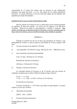 Enrique Blacio G., M.Sc.
6/22/09
18
recomendada de 17 metros por minuto, para no incurrir en una sobrepresión
pulmonar, que puede provocar, a su vez, una ruptura de los tejidos pulmonares
(alveolos). La mejor referencia es la de no subir más rápido que las burbujas más
pequeñas que salgan del regulador.
EJEMPLOS DE CALCULO DE CONSUMO DE AIRE:
Para los cálculos de consumo de aire, se debe tomar como consumo promedio
de superficie 20 litros por minuto. La reserva de los tanques es de 600 litros
(estándar). Observar las tablas de descompresión y calcular el consumo. Para
estimar el tiempo que se demoran en hacer el descenso y ascenso, considerar que no
baja o sube en los límites, sino en el doble de tiempo como medida de seguridad.
EJEMPLO 1:
Calcular el consumo de aire de un buzo que permanece 45 minutos a una
profundidad de 9 metros, si entra al agua con una botella de 14 litros cargada a 200
Atm.
a) Aire que consume en la superficie: 20 lt/min
b) Aire disponible: PV=(P1)(V1); luego, 200 Atm X 14 lt= 2800 litros de aire.
c) Aire consumido en función de profundidad:
9 mt= 1.9 Atm; 20 lt/min X 1.9= 38 lt/min
Promedio de consumo en descenso=
(20 lt/min + 38 lt/min)/2= 29 lt/min.
d) Tiempo y consumo de descenso:
La velocidad máxima de descenso es de 25 mt/min, pero por razones de
seguridad, considerar que se tarda el doble de tiempo en bajar; entonces,
25 mt -------> 1 min.
9 mt -------> x min., x= 9/25 = 0.36 min. X 2= 0.66 min.
Se consume en el descenso:
29 lt/min X 0.66 min. = 19.14 litros, que deben ser aproximados a su entero
superior, en este caso, 20 litros.
e) Remanente al descender:
2200 lt. - 20 lt. = 2180 lt.
f) Consumo durante permanencia:
 