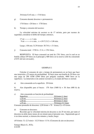 Enrique Blacio G., M.Sc.
6/22/09
19
38 lt/min X 45 min. = 1710 litros
g) Consumo durante descenso + permanencia:
1710 litros + 20 litros = 1730 litros
h) Tiempo y consumo del ascenso:
La velocidad máxima de ascenso es de 17 mt/min, pero por razones de
seguridad, considerar el doble del tiempo; entonces,
17 mt ---------> 1 min.
9 mt ---------> x min., x = (9/17) X 2 = 1.06 min.
Luego, 1.06 min. X 29 lt/min= 30.74 lt. = 31 litros.
j) Consumo total: 1730 lt + 31 lt. = 1761 litros.
RESPUESTA: El buzo consumió un total de 1761 litros, con lo cual en su
botella sobran 439 litros en el principal y 600 litros en la reserva (sólo ha consumido
el 63% del aire envasado).
EJEMPLO 2:
Calcular el consumo de aire y tiempo de permanencia en un buzo que hace
una inmersión a 25 metros de profundidad. El buzo tiene una botella de 20 litros con
una carga de 200 ATM (2940 libras por pulgada cuadrada, 4000 litros en la
superficie). La inmersión es de carácter recreativo y el estado del buzo es normal.
a) Aire consumido en la superficie: 20 lt/min
b) Aire disponible para el buceo: 170 Atm (3400 lt) + 30 Atm (600 lt) de
reserva.
c) Aire consumido en función de profundidad:
Superficie 20 lt/min (1 Atm)
a 10 mt. 40 lt/min (2 Atm)
a 20 mt. 60 lt/min (3 Atm)
a 25 mt. 70 lt/min (3.5 Atm)
Consumo promedio de descenso: {(20 lt/min + 70 lt/min)/2}= 45 lt/min.
d) Consumo en descenso:
Recordar que la velocidad máxima de descenso es de 25 mt./min, por tanto el
descenso no debe durar menos de un minuto para el presente caso. Suponiendo que al
ir en ritmo normal, se demora dos minutos y medio, luego:
(45 lt/min) X (2.5 min)= 112.5 litros= 113 lt. (Consumo de aire en descenso)
 