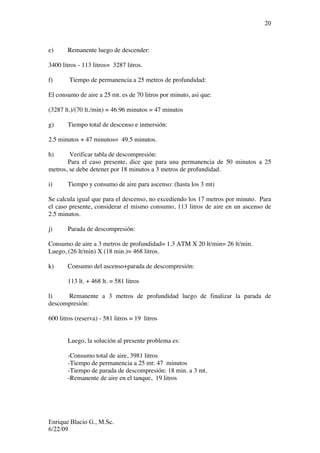 Enrique Blacio G., M.Sc.
6/22/09
20
e) Remanente luego de descender:
3400 litros - 113 litros= 3287 litros.
f) Tiempo de permanencia a 25 metros de profundidad:
El consumo de aire a 25 mt. es de 70 litros por minuto, asi que:
(3287 lt.)/(70 lt./min) = 46.96 minutos = 47 minutos
g) Tiempo total de descenso e inmersión:
2.5 minutos + 47 minutos= 49.5 minutos.
h) Verificar tabla de descompresión:
Para el caso presente, dice que para una permanencia de 50 minutos a 25
metros, se debe detener por 18 minutos a 3 metros de profundidad.
i) Tiempo y consumo de aire para ascenso: (hasta los 3 mt)
Se calcula igual que para el descenso, no excediendo los 17 metros por minuto. Para
el caso presente, considerar el mismo consumo, 113 litros de aire en un ascenso de
2.5 minutos.
j) Parada de descompresión:
Consumo de aire a 3 metros de profundidad= 1.3 ATM X 20 lt/min= 26 lt/min.
Luego, (26 lt/min) X (18 min.)= 468 litros.
k) Consumo del ascenso+parada de descompresión:
113 lt. + 468 lt. = 581 litros
l) Remanente a 3 metros de profundidad luego de finalizar la parada de
descompresión:
600 litros (reserva) - 581 litros = 19 litros
Luego, la solución al presente problema es:
-Consumo total de aire, 3981 litros
-Tiempo de permanencia a 25 mt: 47 minutos
-Tiempo de parada de descompresión: 18 min. a 3 mt.
-Remanente de aire en el tanque, 19 litros
 