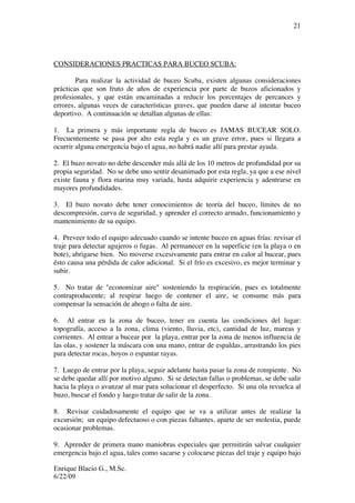 Enrique Blacio G., M.Sc.
6/22/09
21
CONSIDERACIONES PRACTICAS PARA BUCEO SCUBA:
Para realizar la actividad de buceo Scuba, existen algunas consideraciones
prácticas que son fruto de años de experiencia por parte de buzos aficionados y
profesionales, y que están encaminadas a reducir los porcentajes de percances y
errores, algunas veces de características graves, que pueden darse al intentar buceo
deportivo. A continuación se detallan algunas de ellas:
1. La primera y más importante regla de buceo es JAMAS BUCEAR SOLO.
Frecuentemente se pasa por alto esta regla y es un grave error, pues si llegara a
ocurrir alguna emergencia bajo el agua, no habrá nadie allí para prestar ayuda.
2. El buzo novato no debe descender más allá de los 10 metros de profundidad por su
propia seguridad. No se debe uno sentir desanimado por esta regla, ya que a ese nivel
existe fauna y flora marina muy variada, hasta adquirir experiencia y adentrarse en
mayores profundidades.
3. El buzo novato debe tener conocimientos de teoría del buceo, límites de no
descompresión, curva de seguridad, y aprender el correcto armado, funcionamiento y
mantenimiento de su equipo.
4. Preveer todo el equipo adecuado cuando se intente buceo en aguas frías: revisar el
traje para detectar agujeros o fugas. Al permanecer en la superficie (en la playa o en
bote), abrigarse bien. No moverse excesivamente para entrar en calor al bucear, pues
ésto causa una pérdida de calor adicional. Si el frío es excesivo, es mejor terminar y
subir.
5. No tratar de "economizar aire" sosteniendo la respiración, pues es totalmente
contraproducente; al respirar luego de contener el aire, se consume más para
compensar la sensación de ahogo o falta de aire.
6. Al entrar en la zona de buceo, tener en cuenta las condiciones del lugar:
topografía, acceso a la zona, clima (viento, lluvia, etc), cantidad de luz, mareas y
corrientes. Al entrar a bucear por la playa, entrar por la zona de menos influencia de
las olas, y sostener la máscara con una mano, entrar de espaldas, arrastrando los pies
para detectar rocas, hoyos o espantar rayas.
7. Luego de entrar por la playa, seguir adelante hasta pasar la zona de rompiente. No
se debe quedar allí por motivo alguno. Si se detectan fallas o problemas, se debe salir
hacia la playa o avanzar al mar para solucionar el desperfecto. Si una ola revuelca al
buzo, buscar el fondo y luego tratar de salir de la zona.
8. Revisar cuidadosamente el equipo que se va a utilizar antes de realizar la
excursión; un equipo defectuoso o con piezas faltantes, aparte de ser molestia, puede
ocasionar problemas.
9. Aprender de primera mano maniobras especiales que permitirán salvar cualquier
emergencia bajo el agua, tales como sacarse y colocarse piezas del traje y equipo bajo
 