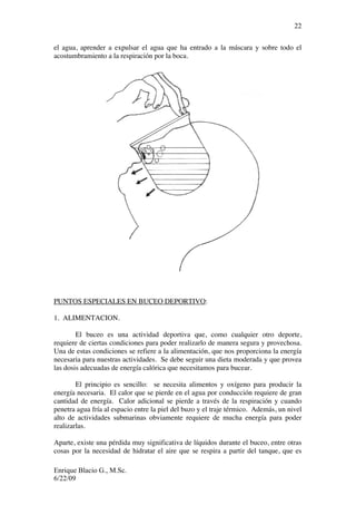 Enrique Blacio G., M.Sc.
6/22/09
22
el agua, aprender a expulsar el agua que ha entrado a la máscara y sobre todo el
acostumbramiento a la respiración por la boca.
PUNTOS ESPECIALES EN BUCEO DEPORTIVO:
1. ALIMENTACION.
El buceo es una actividad deportiva que, como cualquier otro deporte,
requiere de ciertas condiciones para poder realizarlo de manera segura y provechosa.
Una de estas condiciones se refiere a la alimentación, que nos proporciona la energía
necesaria para nuestras actividades. Se debe seguir una dieta moderada y que provea
las dosis adecuadas de energía calórica que necesitamos para bucear.
El principio es sencillo: se necesita alimentos y oxígeno para producir la
energía necesaria. El calor que se pierde en el agua por conducción requiere de gran
cantidad de energía. Calor adicional se pierde a través de la respiración y cuando
penetra agua fría al espacio entre la piel del buzo y el traje térmico. Además, un nivel
alto de actividades submarinas obviamente requiere de mucha energía para poder
realizarlas.
Aparte, existe una pérdida muy significativa de líquidos durante el buceo, entre otras
cosas por la necesidad de hidratar el aire que se respira a partir del tanque, que es
 