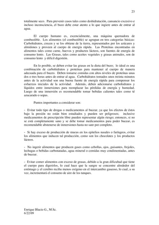 Enrique Blacio G., M.Sc.
6/22/09
23
totalmente seco. Para prevenir casos tales como deshidratación, cansancio excesivo e
incluso inconsciencia, el buzo debe estar atento a lo que ingiere antes de entrar al
agua.
El cuerpo humano es, escencialmente, una máquina quemadora de
combustible. Los alimentos (el combustible) se agrupan en tres categorías básicas:
Carbohidratos, crecen y se los obtiene de la tierra, representados por los azúcares y
almidones y proveen al cuerpo de energía rápida. Las Proteínas encontradas en
alimentos tales como carne, huevos y productos lácteos, son fuentes de energía de
consumo lento. Las Grasas, tales como aceites vegetales y grasas animales, son de
consumo lento y difícil digestión.
En lo posible, se deben evitar las grasas en la dieta del buzo; lo ideal es una
combinación de carbohidratos y proteínas para mantener al cuerpo de manera
adecuada para el buceo. Deben tomarse comidas con altos niveles de proteínas unas
dos o tres horas antes de entrar al agua. Carbohidratos tomados unos treinta minutos
antes de la actividad son una buena fuente de energía rápida para compensar los
esfuerzos iniciales de la actividad. Además, deben adicionarse carbohidratos y
líquidos entre inmersiones para reemplazar las pérdidas de energía y humedad.
Luego de una inmersión es recomendable tomar bebidas calientes tales como té
azucarado o sopas.
Puntos importantes a considerar son:
- Evitar todo tipo de drogas o medicamentos al bucear, ya que los efectos de éstos
bajo la presión no están bien estudiados y pueden ser peligrosos; inclusive
medicamentos de prescripción libre pueden representar algún riesgo; entonces, si no
se está completamente sano y se debe tomar medicamentos para poder bucear, es
recomendable abstenerse de inmersiones hasta no sanr por completo.
- Si hay exceso de producción de mucus en los epitelios nasales o faríngeos, evitar
los alimentos que inducen tal producción, como son los chocolates y los productos
lácteos.
- No ingerir alimentos que producen gases como cebollas, ajos, guisantes, frejoles,
lechugas o bebidas carbonatadas, agua mineral o comidas muy condimentadas, antes
de bucear.
- Evitar comer alimentos con exceso de grasas, debido a la gran dificultad que tiene
el cuerpo para digerirlos, lo cual hace que la sangre se concentre alrededor del
estómago y el cerebro reciba menos oxígeno en el intercambio gaseoso, lo cual, a su
vez, incrementará el consumo de aire de los tanques.
 