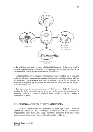 Enrique Blacio G., M.Sc.
6/22/09
24
- Es preferible abstenerse de tomar bebidas alcohólicas antes de bucear y también
después, especialmente si la inmersión ha sido prolongada o cerca de los límites de no
descompresión, debido a que el alcohol es un vasodilatador.
- Es buena práctica llevar antiácidos para luego de bucear, debido a que la ingestión
de ciertos alimentos pueden producir acidez al sumergirse; igualmente, llevar tabletas
de novocaína u otro sedativo local para la garganta, con el fin de combatir la
sensación de sequedad que se produce por aspirar el aire comprimido de los tanques,
que es totalmente seco.
- Las vitaminas más necesarias para esta actividad son la A y la E; la vitamina A
ayuda a la visión en condiciones de poca luz y a la función de respiración; la
vitamina E asiste a la vitamina A a reducir las necesidades del cuerpo en cuanto a
consumo de oxígeno.
2. BUCEO EN ZONAS DE AGUA FRIA Y LA HIPOTERMIA.
El frío excesivo reduce las capacidades del buzo bajo el agua. Se deben
conocer los efectos del frío: disminuye la sensibilidad en las extremidades
(especialmente en las manos), trae fatiga y calambres, incrementa el consumo de aire
y provoca micción frecuente. Estos son los síntomas leves del frío.
 