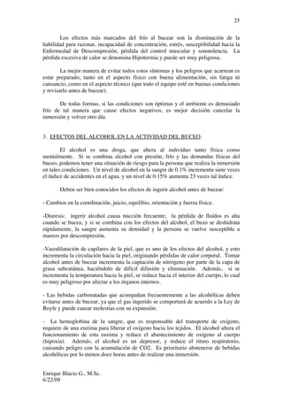 Enrique Blacio G., M.Sc.
6/22/09
25
Los efectos más marcados del frío al bucear son la disminución de la
habilidad para razonar, incapacidad de concentración, estrés, susceptibilidad hacia la
Enfermedad de Descompresión, pérdida del control muscular y somnolencia. La
pérdida excesiva de calor se denomina Hipotermia y puede ser muy peligrosa.
La mejor manera de evitar todos estos síntomas y los peligros que acarrean es
estar preparado, tanto en el aspecto físico con buena alimentación, sin fatiga ni
cansancio, como en el aspecto técnico (que todo el equipo esté en buenas condiciones
y revisarlo antes de bucear).
De todas formas, si las condiciones son óptimas y el ambiente es demasiado
frío de tal manera que cause efectos negativos, es mejor decisión cancelar la
inmersión y volver otro día.
3. EFECTOS DEL ALCOHOL EN LA ACTIVIDAD DEL BUCEO.
El alcohol es una droga, que altera al individuo tanto física como
mentalmente. Si se combina alcohol con presión, frío y las demandas físicas del
buceo, podemos tener una situación de riesgo para la persona que realiza la inmersión
en tales condiciones. Un nivel de alcohol en la sangre de 0.1% incrementa siete veces
el índice de accidentes en el agua, y un nivel de 0.15% aumenta 23 veces tal índice.
Deben ser bien conocidos los efectos de ingerir alcohol antes de bucear:
- Cambios en la coordinación, juicio, equilibio, orientación y fuerza física.
-Diuresis: ingerir alcohol causa micción frecuente; la pérdida de fluídos es alta
cuando se bucea, y si se combina con los efectos del alcohol, el buzo se deshidrata
rápidamente, la sangre aumenta su densidad y la persona se vuelve susceptible a
mareos por descompresión.
-Vasodilatación de capilares de la piel, que es uno de los efectos del alcohol, y esto
incrementa la circulación hacia la piel, originando pérdidas de calor corporal. Tomar
alcohol antes de bucear incrementa la captación de nitrógeno por parte de la capa de
grasa subcutánea, haciéndolo de difícil difusión y eliminación. Además, si se
incrementa la temperatura hacia la piel, se reduce hacia el interior del cuerpo, lo cual
es muy peligroso por afectar a los órganos internos.
- Las bebidas carbonatadas que acompañan frecuentemente a las alcohólicas deben
evitarse antes de bucear, ya que el gas ingerido se comportará de acuerdo a la Ley de
Boyle y puede causar molestias con su expansión.
- La hemoglobina de la sangre, que es responsable del transporte de oxígeno,
requiere de una enzima para liberar el oxígeno hacia los tejidos. El alcohol altera el
funcionamiento de esta enzima y reduce el abastecimiento de oxígeno al cuerpo
(hipoxia). Además, el alcohol es un depresor, y reduce el ritmo respiratorio,
causando peligro con la acumulación de CO2. Es prioritario abstenerse de bebidas
alcohólicas por lo menos doce horas antes de realizar una inmersión.
 