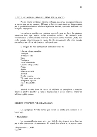 Enrique Blacio G., M.Sc.
6/22/09
26
PUNTOS BASICOS DE PRIMEROS AUXILIOS EN BUCEO:
Pueden ocurrir accidentes mientras se bucea, a pesar de las precauciones que
se tomen para que no sucedan. El buceo se hace frecuentemente en áreas remotas,
por lo que es necesario saber administrar primeros auxilios y entrar en acción en caso
de alguna emergencia.
Los primeros auxilios son cuidados temporales que se dan a las personas
lesionadas hasta que puedan recibir tratamiento médico. Es necesario tener
conocimientos y entrenamiento básico en resucitación cardio-pulmonar (RCP) para
poder manejar situaciones graves; aparte de ésto, es necesario sabe cómo manejar
quemaduras por calor y frío, fracturas y ahogamientos.
El botiquín del buzo debe constar, entre otras cosas, de:
Libro de primeros auxilios
Vendajes
Aspirinas/Midol
Gasas
Torniquete
Jabón antibacterial
Cuchilla u hoja Gilette
Pinzas
Agujas
Polvo de hornear
Alcohol
Cepillo pequeño
Tijeras de punta redonda
Hisopos de algodón
Vasos descartables
Sal
Además se debe tener un listado de teléfonos de emergencia y monedas,
dinero en efectivo (cambio) y fichas o tarjetas para el uso de teléfono, o tener un
teléfono portátil a mano.
HERIDAS CAUSADAS POR VIDA MARINA:
Los ejemplares de vida marina que causan las heridas más comunes a los
buzos son:
1. Erizo de mar:
Las espinas del erizo son a veces muy difíciles de extraer, y no se disuelven
por sí solas, como se cree erróneamente. Es más fácil sacarlas si se encuentran en una
 
