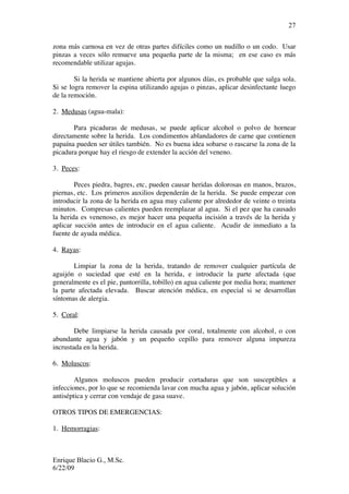Enrique Blacio G., M.Sc.
6/22/09
27
zona más carnosa en vez de otras partes difíciles como un nudillo o un codo. Usar
pinzas a veces sólo remueve una pequeña parte de la misma; en ese caso es más
recomendable utilizar agujas.
Si la herida se mantiene abierta por algunos días, es probable que salga sola.
Si se logra remover la espina utilizando agujas o pinzas, aplicar desinfectante luego
de la remoción.
2. Medusas (agua-mala):
Para picaduras de medusas, se puede aplicar alcohol o polvo de hornear
directamente sobre la herida. Los condimentos ablandadores de carne que contienen
papaína pueden ser útiles también. No es buena idea sobarse o rascarse la zona de la
picadura porque hay el riesgo de extender la acción del veneno.
3. Peces:
Peces piedra, bagres, etc, pueden causar heridas dolorosas en manos, brazos,
piernas, etc. Los primeros auxilios dependerán de la herida. Se puede empezar con
introducir la zona de la herida en agua muy caliente por alrededor de veinte o treinta
minutos. Compresas calientes pueden reemplazar al agua. Si el pez que ha causado
la herida es venenoso, es mejor hacer una pequeña incisión a través de la herida y
aplicar succión antes de introducir en el agua caliente. Acudir de inmediato a la
fuente de ayuda médica.
4. Rayas:
Limpiar la zona de la herida, tratando de remover cualquier partícula de
aguijón o suciedad que esté en la herida, e introducir la parte afectada (que
generalmente es el pie, pantorrilla, tobillo) en agua caliente por media hora; mantener
la parte afectada elevada. Buscar atención médica, en especial si se desarrollan
síntomas de alergia.
5. Coral:
Debe limpiarse la herida causada por coral, totalmente con alcohol, o con
abundante agua y jabón y un pequeño cepillo para remover alguna impureza
incrustada en la herida.
6. Moluscos:
Algunos moluscos pueden producir cortaduras que son susceptibles a
infecciones, por lo que se recomienda lavar con mucha agua y jabón, aplicar solución
antiséptica y cerrar con vendaje de gasa suave.
OTROS TIPOS DE EMERGENCIAS:
1. Hemorragias:
 