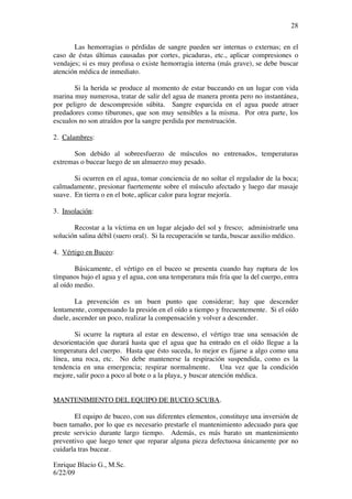 Enrique Blacio G., M.Sc.
6/22/09
28
Las hemorragias o pérdidas de sangre pueden ser internas o externas; en el
caso de éstas últimas causadas por cortes, picaduras, etc., aplicar compresiones o
vendajes; si es muy profusa o existe hemorragia interna (más grave), se debe buscar
atención médica de inmediato.
Si la herida se produce al momento de estar buceando en un lugar con vida
marina muy numerosa, tratar de salir del agua de manera pronta pero no instantánea,
por peligro de descompresión súbita. Sangre esparcida en el agua puede atraer
predadores como tiburones, que son muy sensibles a la misma. Por otra parte, los
escualos no son atraídos por la sangre perdida por menstruación.
2. Calambres:
Son debido al sobreesfuerzo de músculos no entrenados, temperaturas
extremas o bucear luego de un almuerzo muy pesado.
Si ocurren en el agua, tomar conciencia de no soltar el regulador de la boca;
calmadamente, presionar fuertemente sobre el músculo afectado y luego dar masaje
suave. En tierra o en el bote, aplicar calor para lograr mejoría.
3. Insolación:
Recostar a la víctima en un lugar alejado del sol y fresco; administrarle una
solución salina débil (suero oral). Si la recuperación se tarda, buscar auxilio médico.
4. Vértigo en Buceo:
Básicamente, el vértigo en el buceo se presenta cuando hay ruptura de los
tímpanos bajo el agua y el agua, con una temperatura más fría que la del cuerpo, entra
al oído medio.
La prevención es un buen punto que considerar; hay que descender
lentamente, compensando la presión en el oído a tiempo y frecuentemente. Si el oído
duele, ascender un poco, realizar la compensación y volver a descender.
Si ocurre la ruptura al estar en descenso, el vértigo trae una sensación de
desorientación que durará hasta que el agua que ha entrado en el oído llegue a la
temperatura del cuerpo. Hasta que ésto suceda, lo mejor es fijarse a algo como una
línea, una roca, etc. No debe mantenerse la respiración suspendida, como es la
tendencia en una emergencia; respirar normalmente. Una vez que la condición
mejore, salir poco a poco al bote o a la playa, y buscar atención médica.
MANTENIMIENTO DEL EQUIPO DE BUCEO SCUBA.
El equipo de buceo, con sus diferentes elementos, constituye una inversión de
buen tamaño, por lo que es necesario prestarle el mantenimiento adecuado para que
preste servicio durante largo tiempo. Además, es más barato un mantenimiento
preventivo que luego tener que reparar alguna pieza defectuosa únicamente por no
cuidarla tras bucear.
 