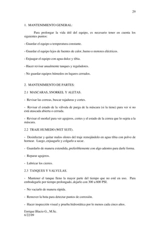 Enrique Blacio G., M.Sc.
6/22/09
29
1. MANTENIMIENTO GENERAL:
Para prolongar la vida útil del equipo, es necesario tener en cuenta los
siguientes puntos:
- Guardar el equipo a temperatura constante.
- Guardar el equipo lejos de fuentes de calor, humo o motores eléctricos.
- Enjuagar el equipo con agua dulce y tibia.
- Hacer revisar anualmente tanques y reguladores.
- No guardar equipos húmedos en lugares cerrados.
2. MANTENIMIENTO DE PARTES:
2.1 MASCARAS, SNORKEL Y ALETAS.
- Revisar las correas, buscar rajaduras y cortes.
- Revisar el estado de la válvula de purga de la máscara (si la tiene) para ver si no
está atascada abierta o cerrada.
- Revisar el snorkel para ver agujeros, cortes y el estado de la correa que lo sujeta a la
máscara.
2.2 TRAJE HUMEDO (WET SUIT).
- Desinfectar y quitar malos olores del traje remojándolo en agua tibia con polvo de
hornear. Luego, enjuagarlo y colgarlo a secar.
- Guardarlo de manera extendida, preferiblemente con algo adentro para darle forma.
- Reparar agujeros.
- Lubricar los cierres.
2.3 TANQUES Y VALVULAS.
- Mantener el tanque lleno la mayor parte del tiempo que no esté en uso. Para
embodegarlo por tiempo prolongado, dejarlo con 300 a 600 PSI.
- No vaciarlo de manera rápida.
- Remover la bota para detectar puntos de corrosión.
- Hacer inspección visual y prueba hidrostática por lo menos cada cinco años.
 